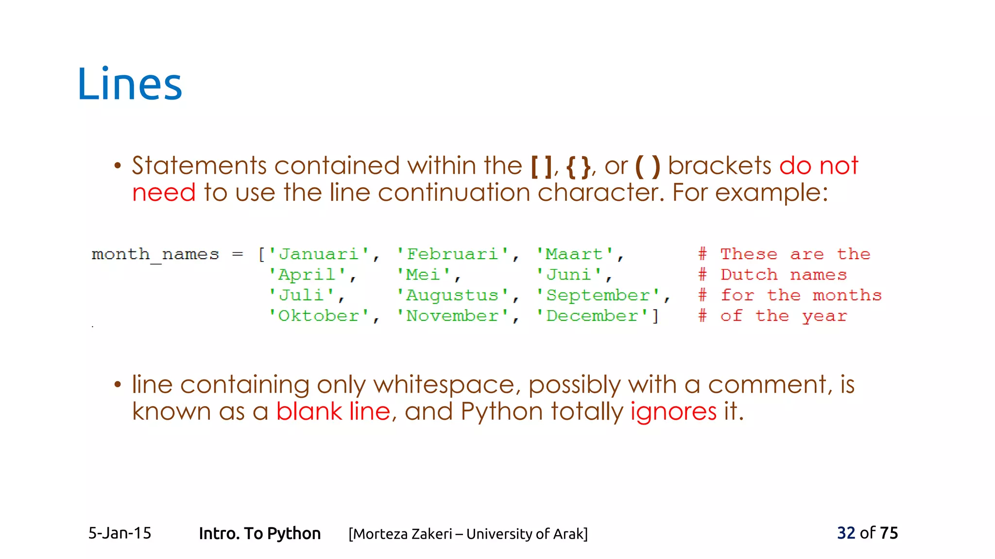 Lines
• Statements contained within the [ ], { }, or ( ) brackets do not
need to use the line continuation character. For example:
• line containing only whitespace, possibly with a comment, is
known as a blank line, and Python totally ignores it.
5-Jan-15 32 of 75Intro. To Python [Morteza Zakeri – University of Arak]
 
