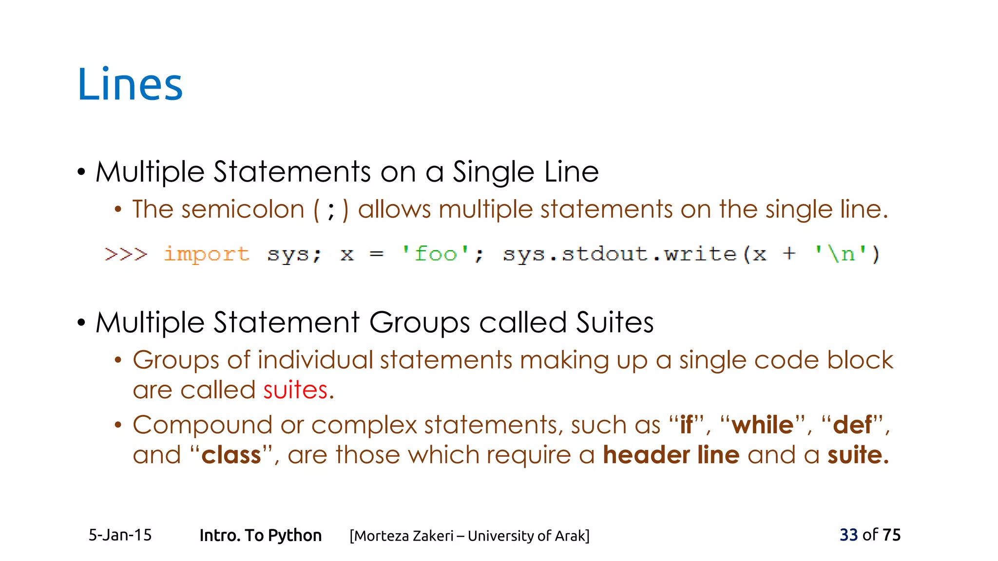 Lines
• Multiple Statements on a Single Line
• The semicolon ( ; ) allows multiple statements on the single line.
• Multiple Statement Groups called Suites
• Groups of individual statements making up a single code block
are called suites.
• Compound or complex statements, such as “if”, “while”, “def”,
and “class”, are those which require a header line and a suite.
5-Jan-15 33 of 75Intro. To Python [Morteza Zakeri – University of Arak]
 