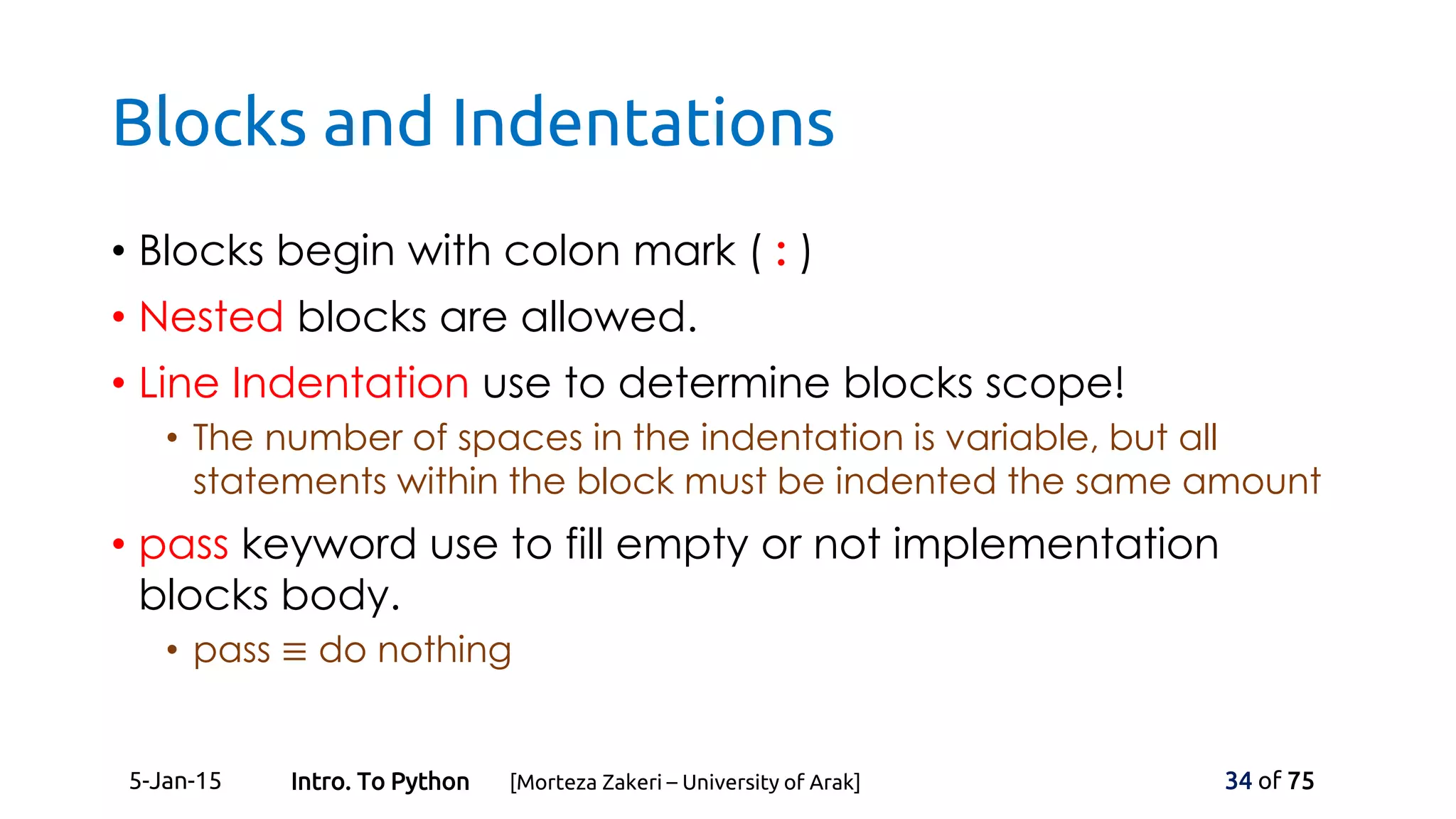 Blocks and Indentations
• Blocks begin with colon mark ( : )
• Nested blocks are allowed.
• Line Indentation use to determine blocks scope!
• The number of spaces in the indentation is variable, but all
statements within the block must be indented the same amount
• pass keyword use to fill empty or not implementation
blocks body.
• pass ≡ do nothing
5-Jan-15 34 of 75Intro. To Python [Morteza Zakeri – University of Arak]
 