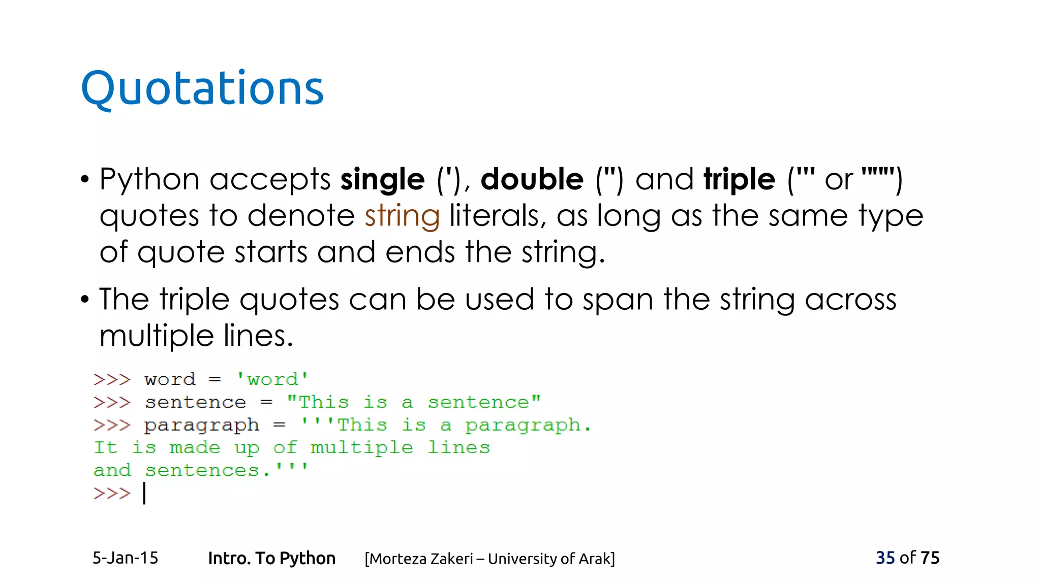 Quotations
• Python accepts single ('), double (") and triple (''' or """)
quotes to denote string literals, as long as the same type
of quote starts and ends the string.
• The triple quotes can be used to span the string across
multiple lines.
5-Jan-15 35 of 75Intro. To Python [Morteza Zakeri – University of Arak]
 