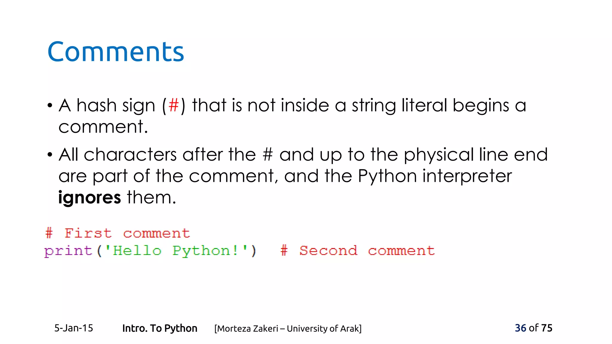 Comments
• A hash sign (#) that is not inside a string literal begins a
comment.
• All characters after the # and up to the physical line end
are part of the comment, and the Python interpreter
ignores them.
5-Jan-15 36 of 75Intro. To Python [Morteza Zakeri – University of Arak]
 