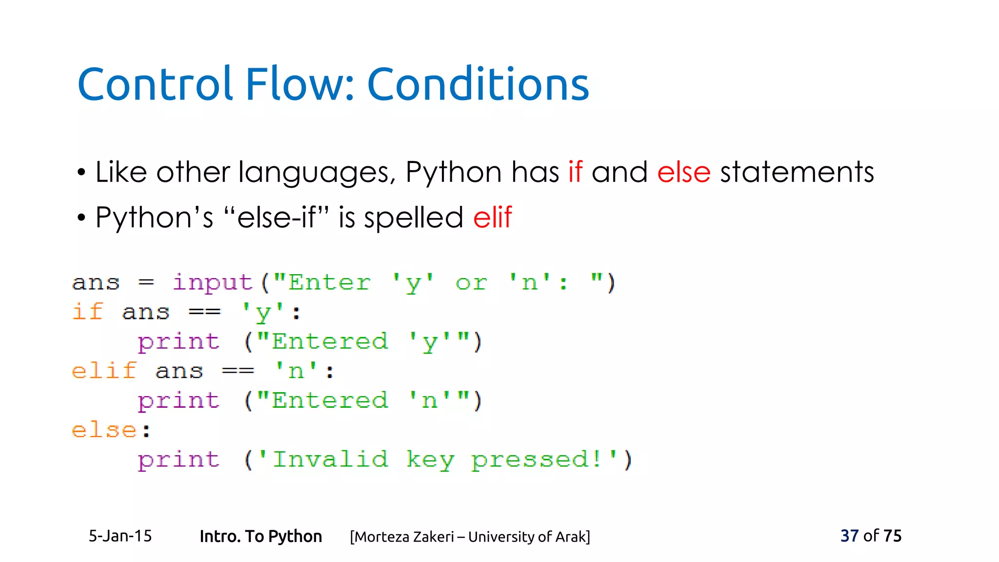 Control Flow: Conditions
• Like other languages, Python has if and else statements
• Python’s “else-if” is spelled elif
5-Jan-15 37 of 75Intro. To Python [Morteza Zakeri – University of Arak]
 