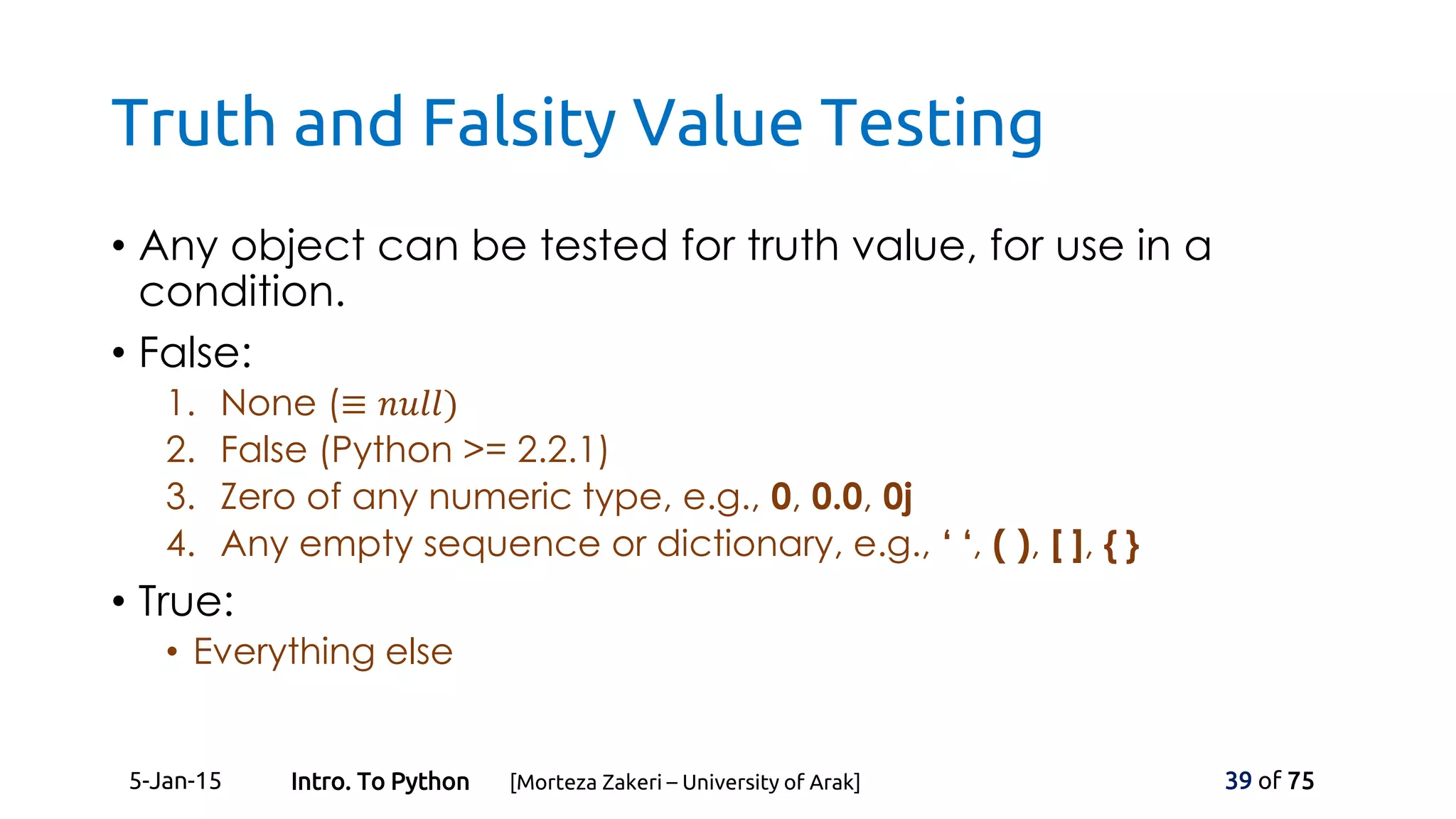 Truth and Falsity Value Testing
• Any object can be tested for truth value, for use in a
condition.
• False:
1. None (≡ 𝑛𝑢𝑙𝑙)
2. False (Python >= 2.2.1)
3. Zero of any numeric type, e.g., 0, 0.0, 0j
4. Any empty sequence or dictionary, e.g., ‘ ‘, ( ), [ ], { }
• True:
• Everything else
5-Jan-15 39 of 75Intro. To Python [Morteza Zakeri – University of Arak]
 