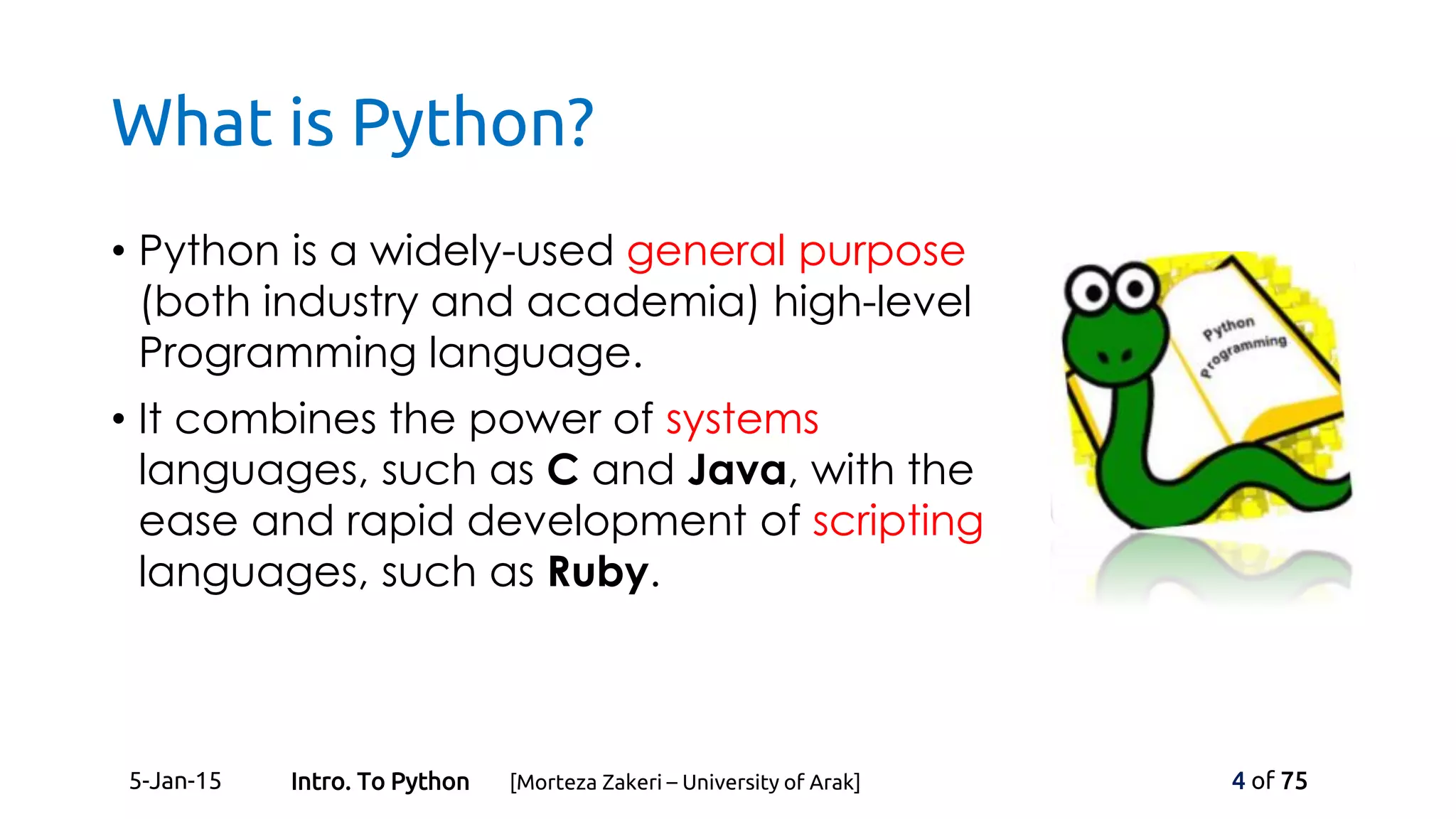 What is Python?
• Python is a widely-used general purpose
(both industry and academia) high-level
Programming language.
• It combines the power of systems
languages, such as C and Java, with the
ease and rapid development of scripting
languages, such as Ruby.
5-Jan-15 4 of 75Intro. To Python [Morteza Zakeri – University of Arak]
 