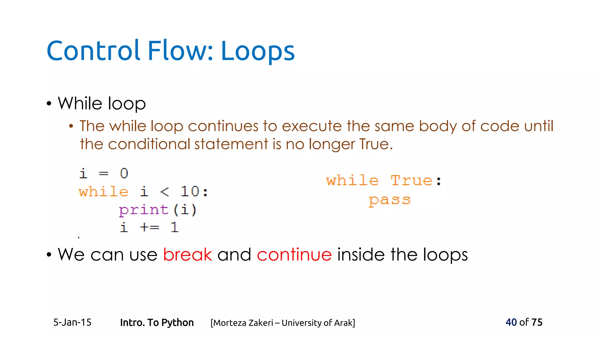Control Flow: Loops
• While loop
• The while loop continues to execute the same body of code until
the conditional statement is no longer True.
• We can use break and continue inside the loops
5-Jan-15 40 of 75Intro. To Python [Morteza Zakeri – University of Arak]
 