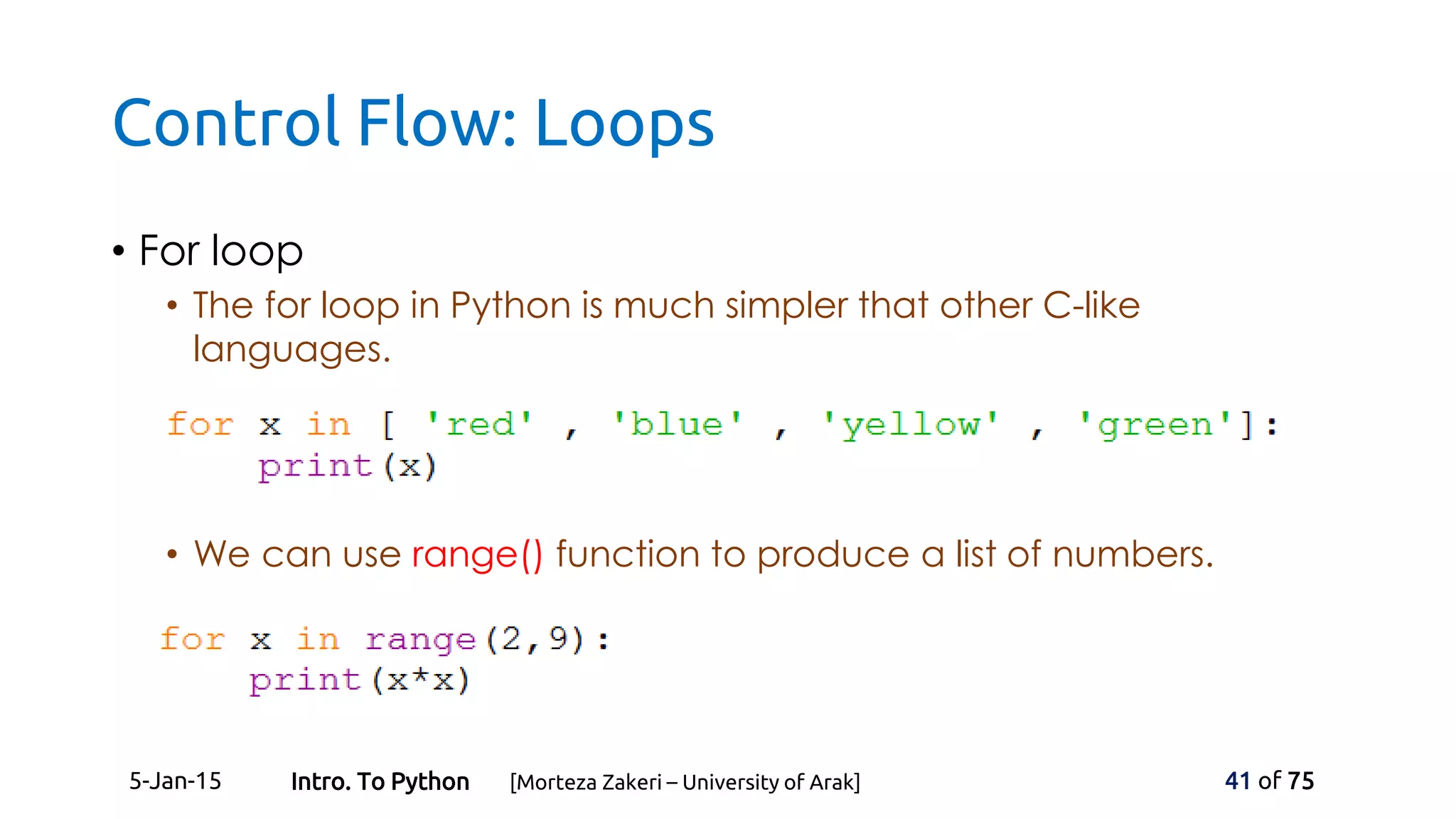 Control Flow: Loops
• For loop
• The for loop in Python is much simpler that other C-like
languages.
• We can use range() function to produce a list of numbers.
5-Jan-15 41 of 75Intro. To Python [Morteza Zakeri – University of Arak]
 