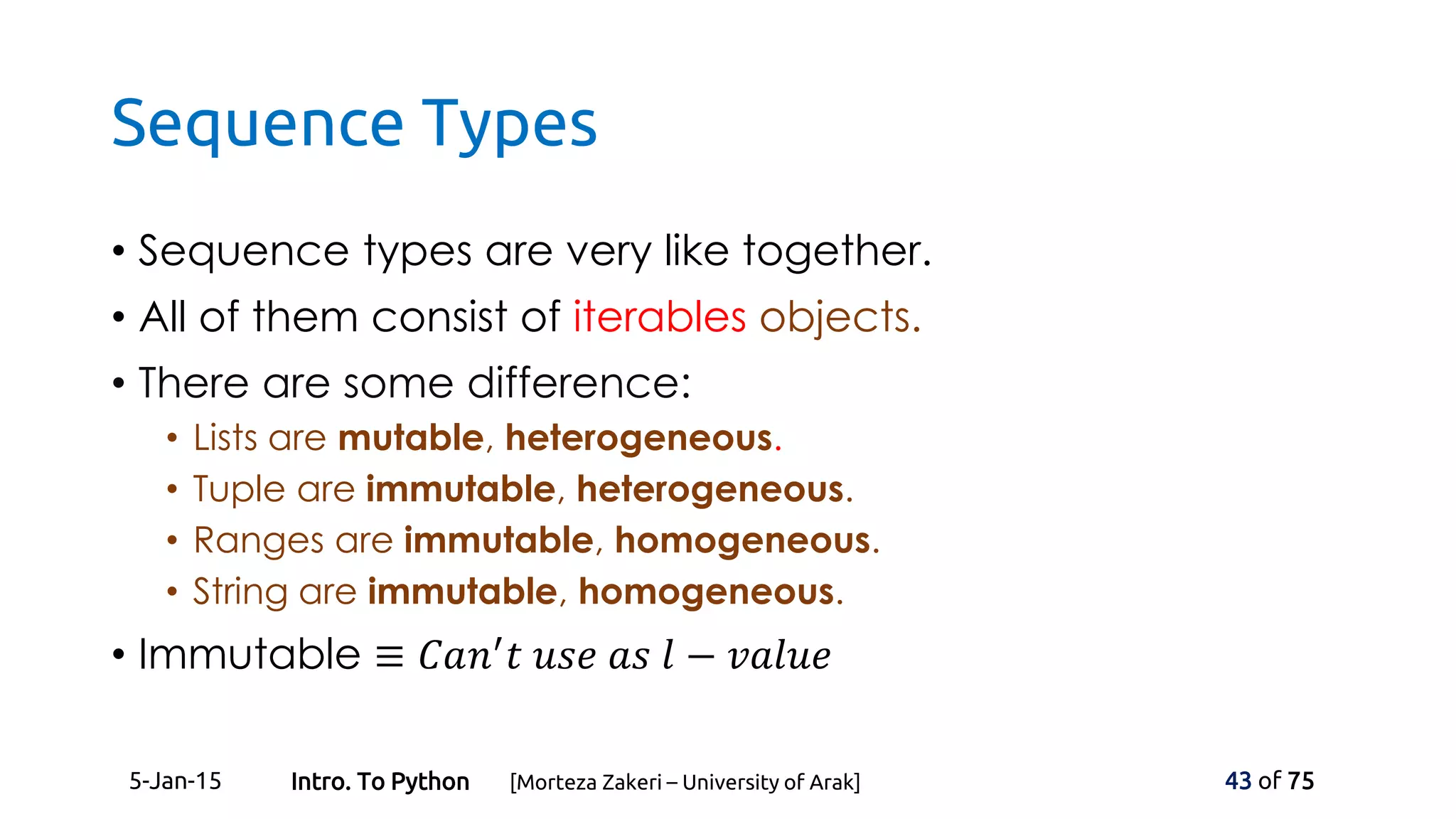 Sequence Types
• Sequence types are very like together.
• All of them consist of iterables objects.
• There are some difference:
• Lists are mutable, heterogeneous.
• Tuple are immutable, heterogeneous.
• Ranges are immutable, homogeneous.
• String are immutable, homogeneous.
• Immutable ≡ 𝐶𝑎𝑛′
𝑡 𝑢𝑠𝑒 𝑎𝑠 𝑙 − 𝑣𝑎𝑙𝑢𝑒
5-Jan-15 43 of 75Intro. To Python [Morteza Zakeri – University of Arak]
 