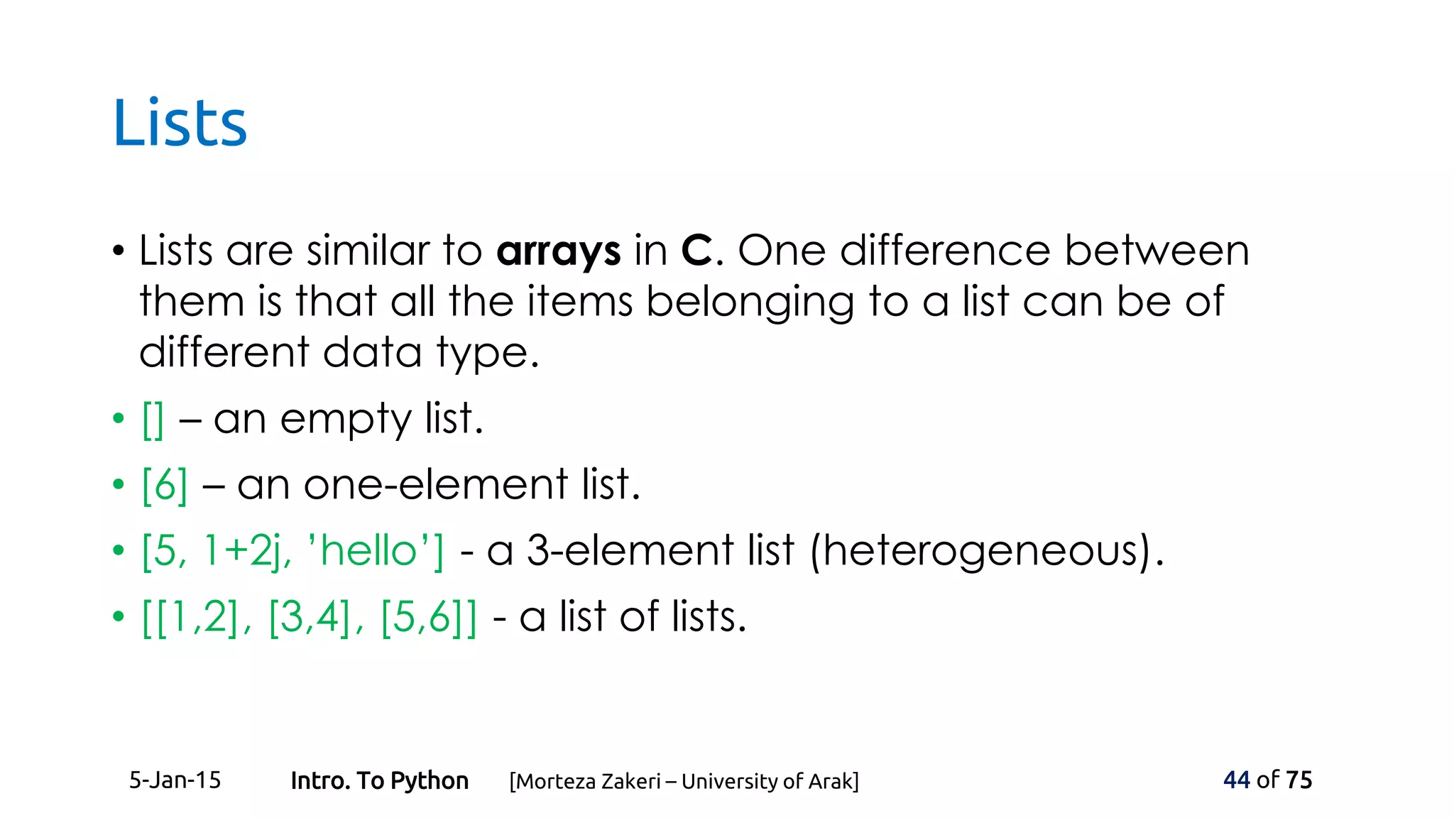 Lists
• Lists are similar to arrays in C. One difference between
them is that all the items belonging to a list can be of
different data type.
• [] – an empty list.
• [6] – an one-element list.
• [5, 1+2j, ’hello’] - a 3-element list (heterogeneous).
• [[1,2], [3,4], [5,6]] - a list of lists.
5-Jan-15 44 of 75Intro. To Python [Morteza Zakeri – University of Arak]
 