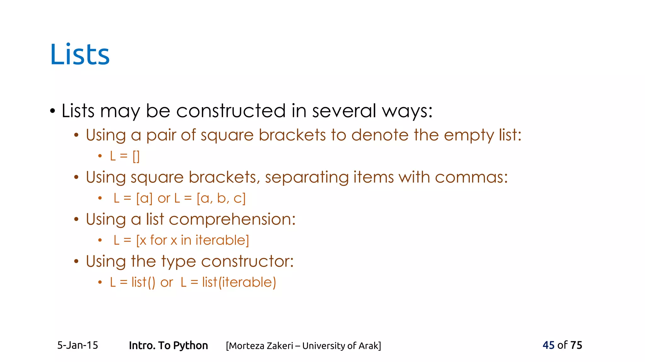 Lists
• Lists may be constructed in several ways:
• Using a pair of square brackets to denote the empty list:
• L = []
• Using square brackets, separating items with commas:
• L = [a] or L = [a, b, c]
• Using a list comprehension:
• L = [x for x in iterable]
• Using the type constructor:
• L = list() or L = list(iterable)
5-Jan-15 45 of 75Intro. To Python [Morteza Zakeri – University of Arak]
 