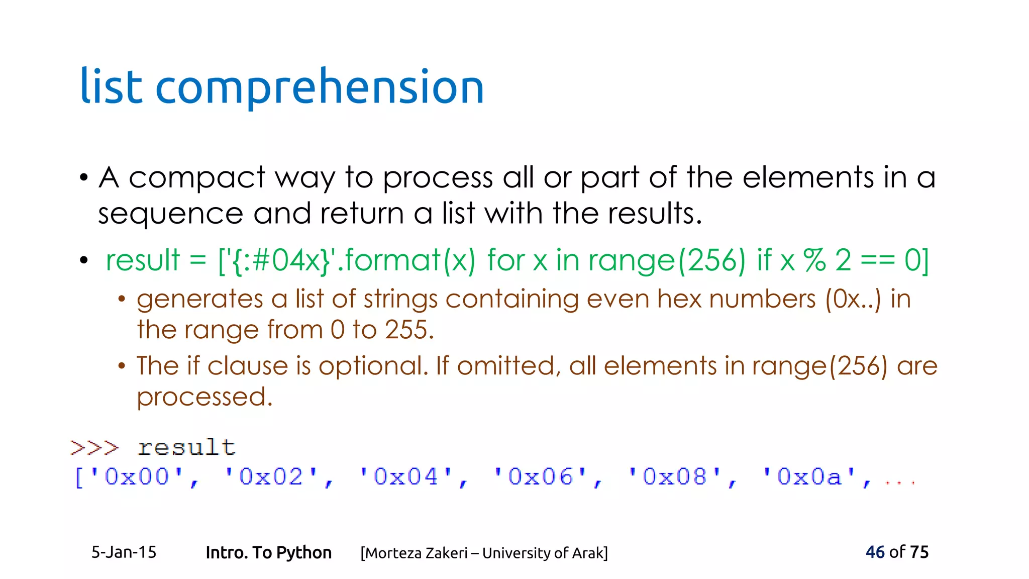 list comprehension
• A compact way to process all or part of the elements in a
sequence and return a list with the results.
• result = ['{:#04x}'.format(x) for x in range(256) if x % 2 == 0]
• generates a list of strings containing even hex numbers (0x..) in
the range from 0 to 255.
• The if clause is optional. If omitted, all elements in range(256) are
processed.
5-Jan-15 46 of 75Intro. To Python [Morteza Zakeri – University of Arak]
 