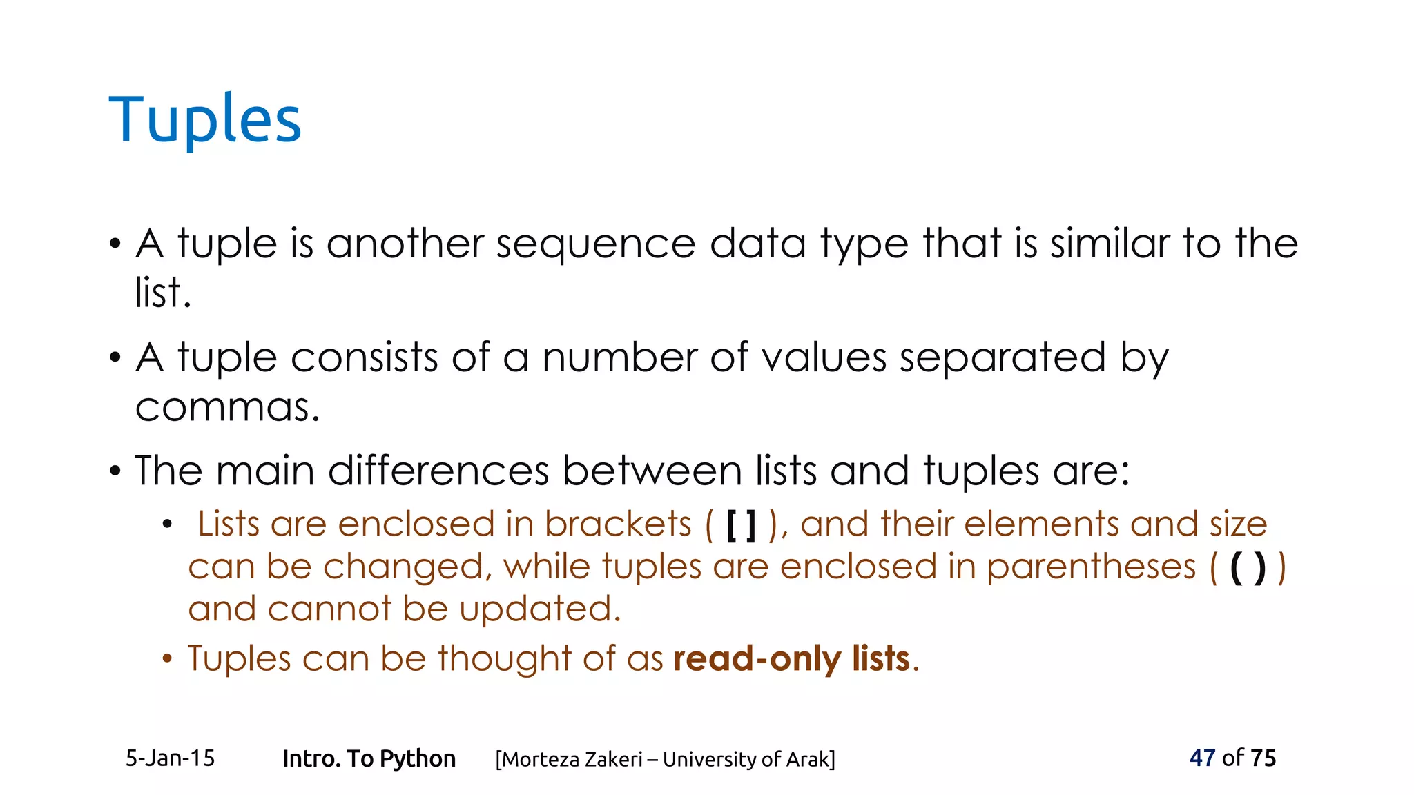 Tuples
• A tuple is another sequence data type that is similar to the
list.
• A tuple consists of a number of values separated by
commas.
• The main differences between lists and tuples are:
• Lists are enclosed in brackets ( [ ] ), and their elements and size
can be changed, while tuples are enclosed in parentheses ( ( ) )
and cannot be updated.
• Tuples can be thought of as read-only lists.
5-Jan-15 47 of 75Intro. To Python [Morteza Zakeri – University of Arak]
 