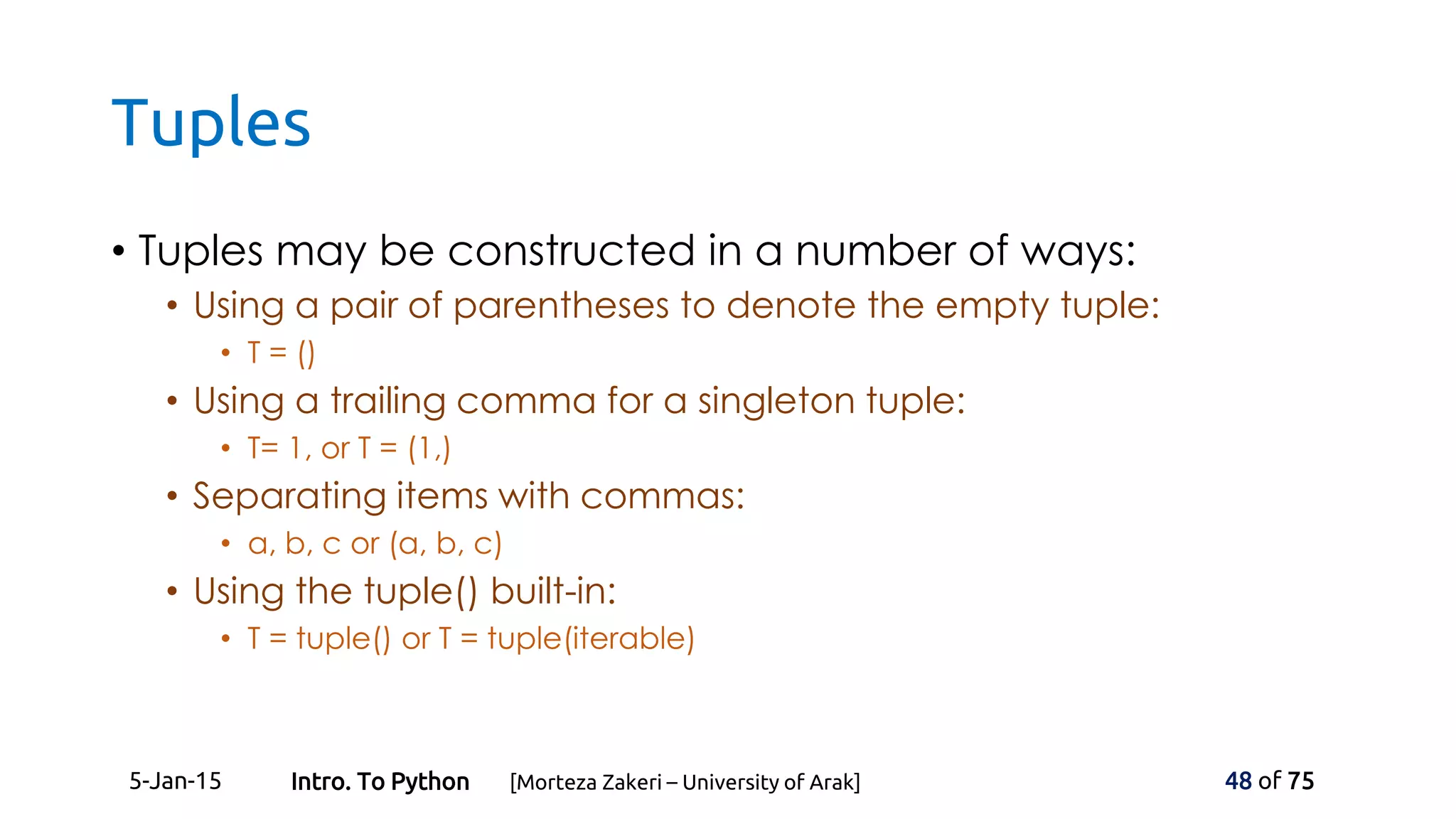 Tuples
• Tuples may be constructed in a number of ways:
• Using a pair of parentheses to denote the empty tuple:
• T = ()
• Using a trailing comma for a singleton tuple:
• T= 1, or T = (1,)
• Separating items with commas:
• a, b, c or (a, b, c)
• Using the tuple() built-in:
• T = tuple() or T = tuple(iterable)
5-Jan-15 48 of 75Intro. To Python [Morteza Zakeri – University of Arak]
 
