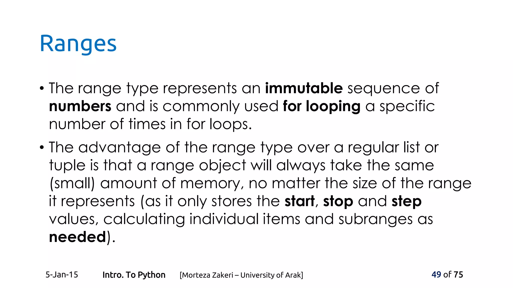 Ranges
• The range type represents an immutable sequence of
numbers and is commonly used for looping a specific
number of times in for loops.
• The advantage of the range type over a regular list or
tuple is that a range object will always take the same
(small) amount of memory, no matter the size of the range
it represents (as it only stores the start, stop and step
values, calculating individual items and subranges as
needed).
5-Jan-15 49 of 75Intro. To Python [Morteza Zakeri – University of Arak]
 