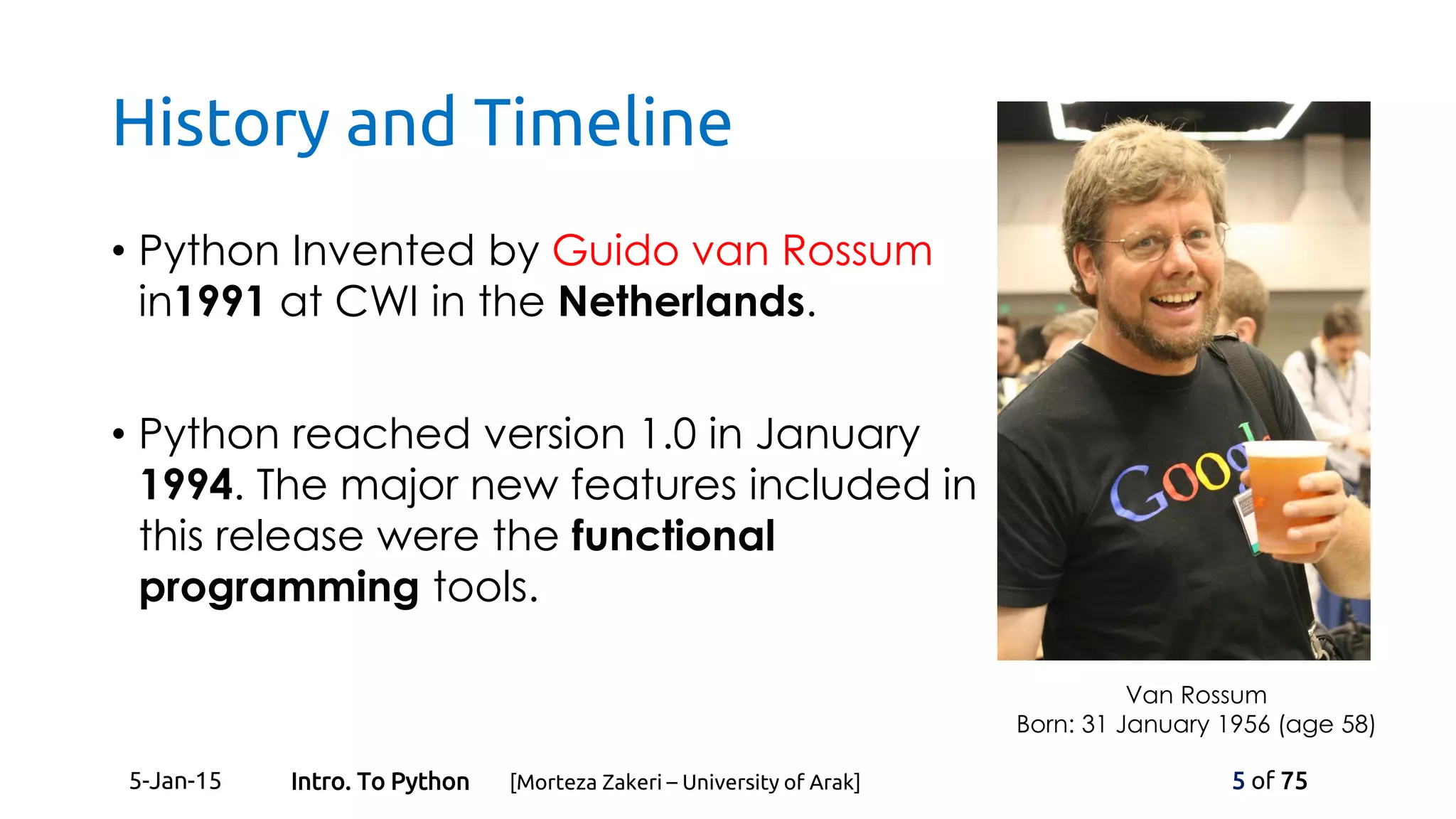 History and Timeline
• Python Invented by Guido van Rossum
in1991 at CWI in the Netherlands.
• Python reached version 1.0 in January
1994. The major new features included in
this release were the functional
programming tools.
Van Rossum
Born: 31 January 1956 (age 58)
5-Jan-15 5 of 75Intro. To Python [Morteza Zakeri – University of Arak]
 