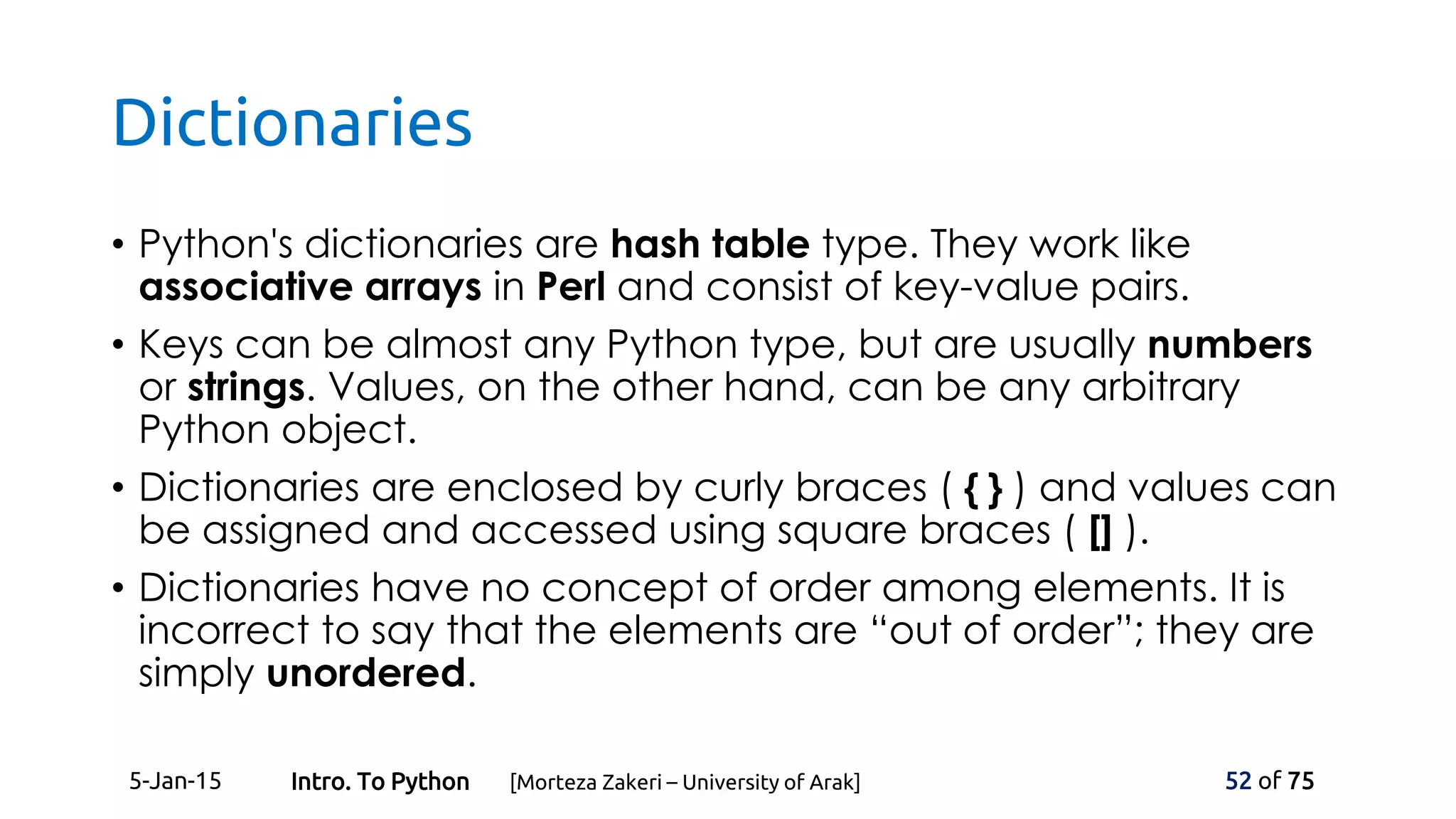 Dictionaries
• Python's dictionaries are hash table type. They work like
associative arrays in Perl and consist of key-value pairs.
• Keys can be almost any Python type, but are usually numbers
or strings. Values, on the other hand, can be any arbitrary
Python object.
• Dictionaries are enclosed by curly braces ( { } ) and values can
be assigned and accessed using square braces ( [] ).
• Dictionaries have no concept of order among elements. It is
incorrect to say that the elements are “out of order”; they are
simply unordered.
5-Jan-15 52 of 75Intro. To Python [Morteza Zakeri – University of Arak]
 