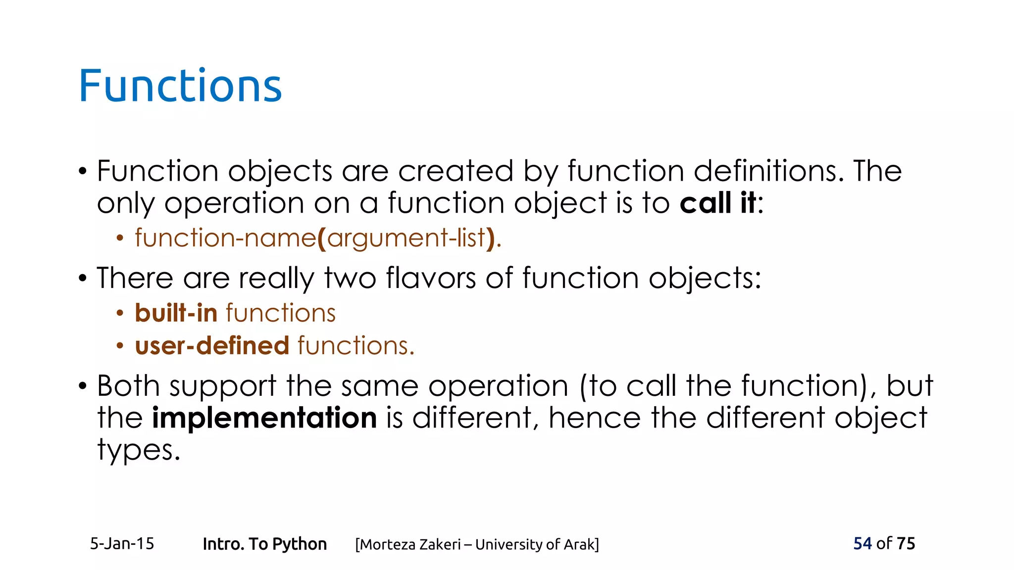 Functions
• Function objects are created by function definitions. The
only operation on a function object is to call it:
• function-name(argument-list).
• There are really two flavors of function objects:
• built-in functions
• user-defined functions.
• Both support the same operation (to call the function), but
the implementation is different, hence the different object
types.
5-Jan-15 54 of 75Intro. To Python [Morteza Zakeri – University of Arak]
 