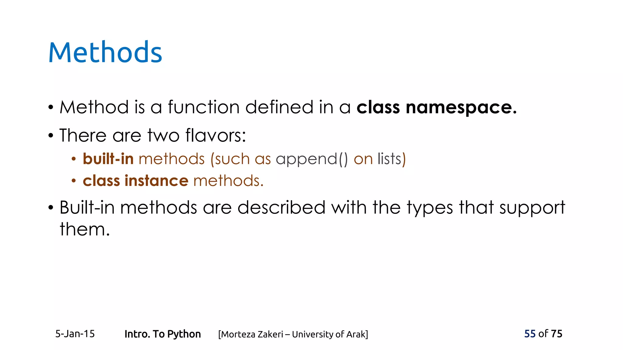 Methods
• Method is a function defined in a class namespace.
• There are two flavors:
• built-in methods (such as append() on lists)
• class instance methods.
• Built-in methods are described with the types that support
them.
5-Jan-15 55 of 75Intro. To Python [Morteza Zakeri – University of Arak]
 