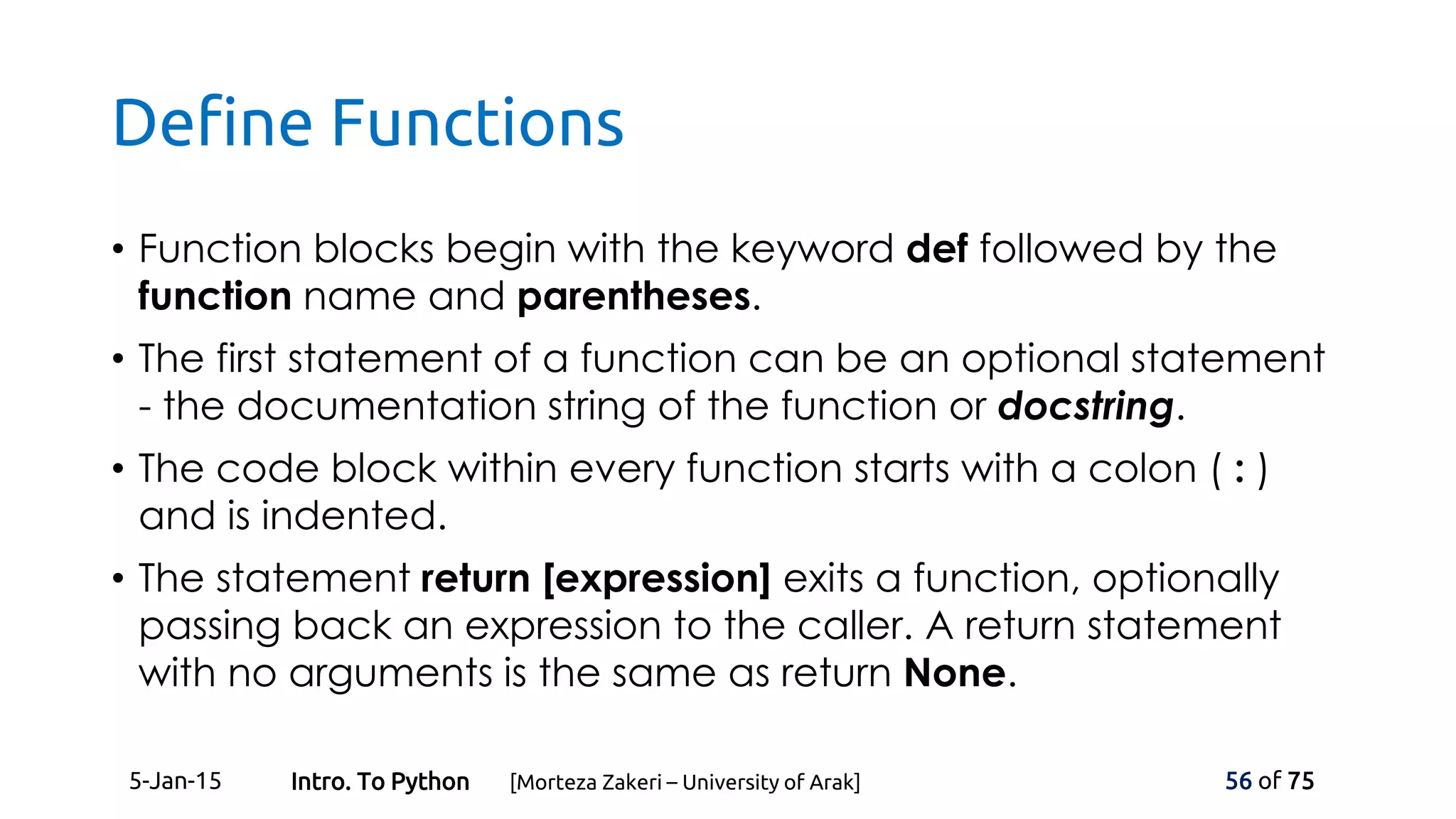 Define Functions
• Function blocks begin with the keyword def followed by the
function name and parentheses.
• The first statement of a function can be an optional statement
- the documentation string of the function or docstring.
• The code block within every function starts with a colon ( : )
and is indented.
• The statement return [expression] exits a function, optionally
passing back an expression to the caller. A return statement
with no arguments is the same as return None.
5-Jan-15 56 of 75Intro. To Python [Morteza Zakeri – University of Arak]
 