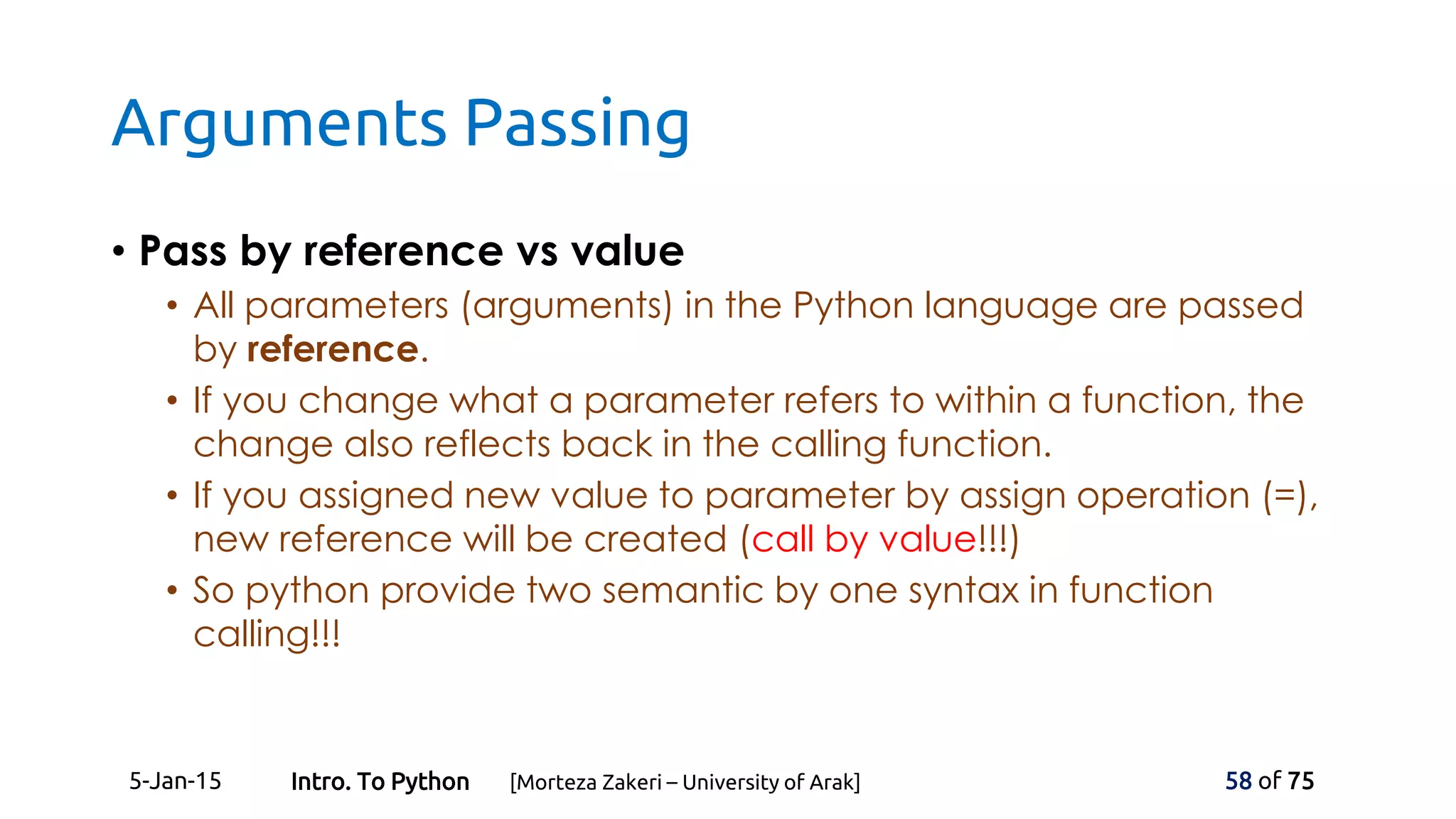 Arguments Passing
• Pass by reference vs value
• All parameters (arguments) in the Python language are passed
by reference.
• If you change what a parameter refers to within a function, the
change also reflects back in the calling function.
• If you assigned new value to parameter by assign operation (=),
new reference will be created (call by value!!!)
• So python provide two semantic by one syntax in function
calling!!!
5-Jan-15 58 of 75Intro. To Python [Morteza Zakeri – University of Arak]
 