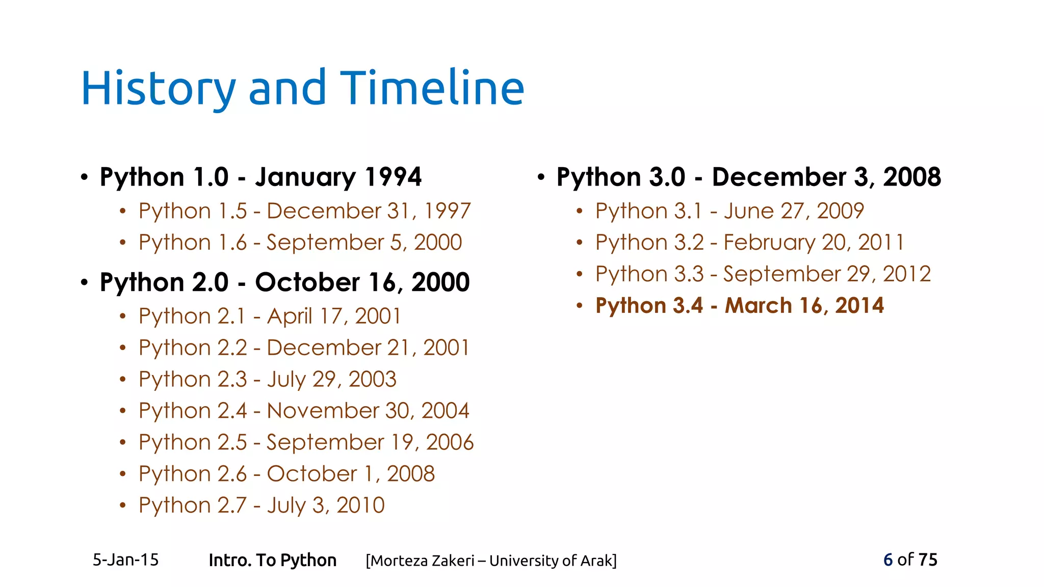 History and Timeline
• Python 1.0 - January 1994
• Python 1.5 - December 31, 1997
• Python 1.6 - September 5, 2000
• Python 2.0 - October 16, 2000
• Python 2.1 - April 17, 2001
• Python 2.2 - December 21, 2001
• Python 2.3 - July 29, 2003
• Python 2.4 - November 30, 2004
• Python 2.5 - September 19, 2006
• Python 2.6 - October 1, 2008
• Python 2.7 - July 3, 2010
• Python 3.0 - December 3, 2008
• Python 3.1 - June 27, 2009
• Python 3.2 - February 20, 2011
• Python 3.3 - September 29, 2012
• Python 3.4 - March 16, 2014
5-Jan-15 6 of 75Intro. To Python [Morteza Zakeri – University of Arak]
 