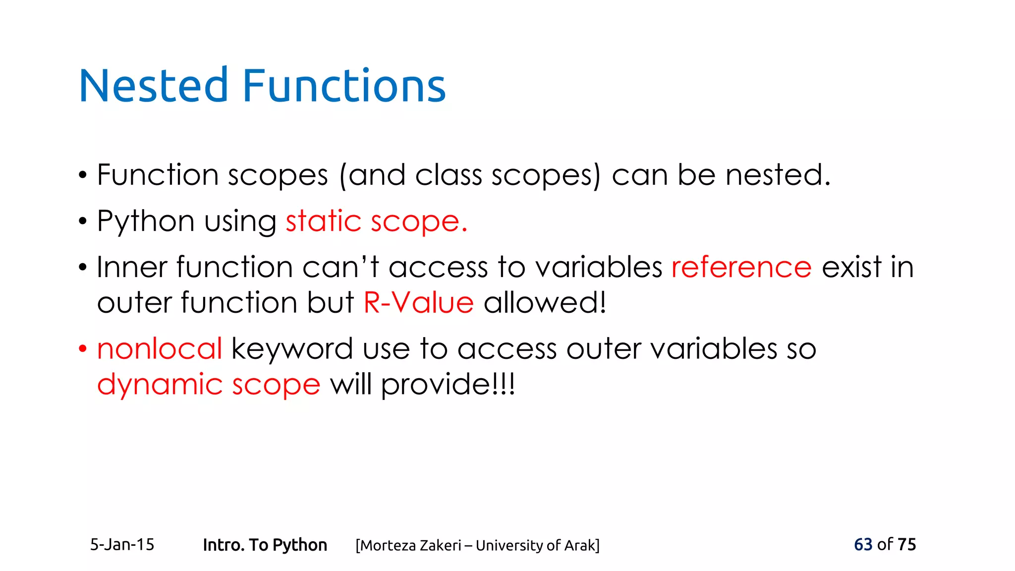 Nested Functions
• Function scopes (and class scopes) can be nested.
• Python using static scope.
• Inner function can’t access to variables reference exist in
outer function but R-Value allowed!
• nonlocal keyword use to access outer variables so
dynamic scope will provide!!!
5-Jan-15 63 of 75Intro. To Python [Morteza Zakeri – University of Arak]
 