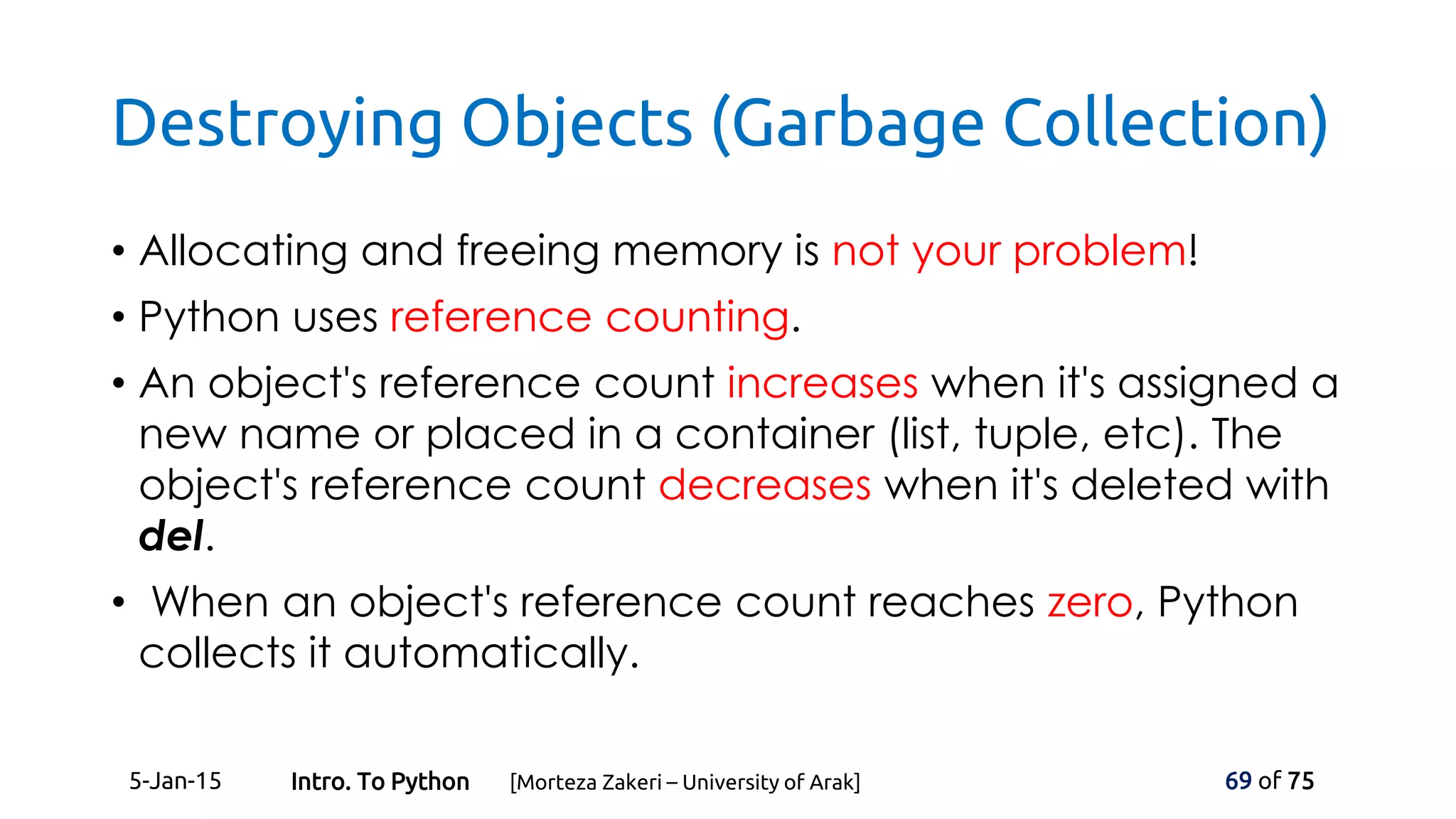 Destroying Objects (Garbage Collection)
• Allocating and freeing memory is not your problem!
• Python uses reference counting.
• An object's reference count increases when it's assigned a
new name or placed in a container (list, tuple, etc). The
object's reference count decreases when it's deleted with
del.
• When an object's reference count reaches zero, Python
collects it automatically.
5-Jan-15 69 of 75Intro. To Python [Morteza Zakeri – University of Arak]
 