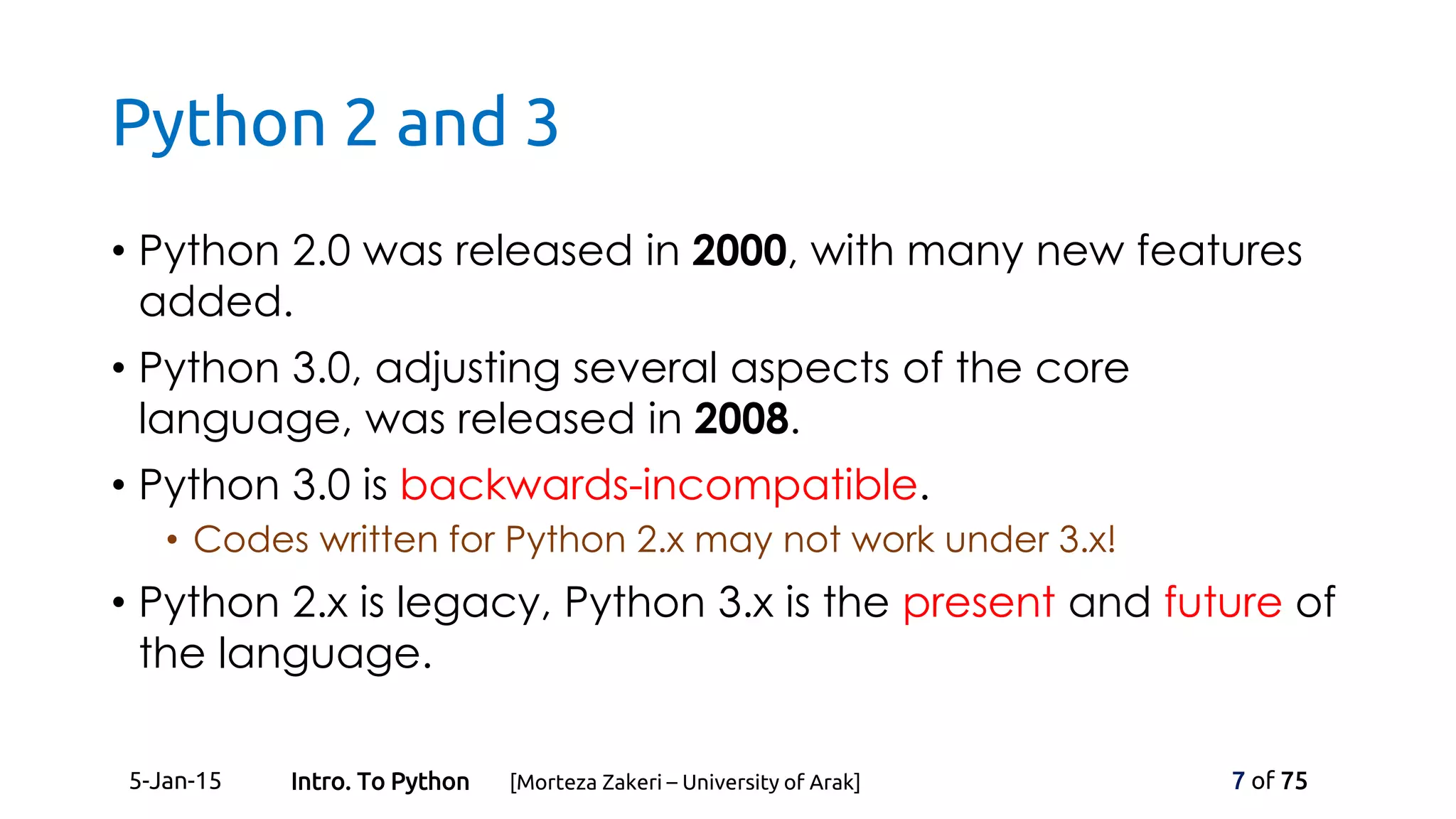Python 2 and 3
• Python 2.0 was released in 2000, with many new features
added.
• Python 3.0, adjusting several aspects of the core
language, was released in 2008.
• Python 3.0 is backwards-incompatible.
• Codes written for Python 2.x may not work under 3.x!
• Python 2.x is legacy, Python 3.x is the present and future of
the language.
5-Jan-15 7 of 75Intro. To Python [Morteza Zakeri – University of Arak]
 