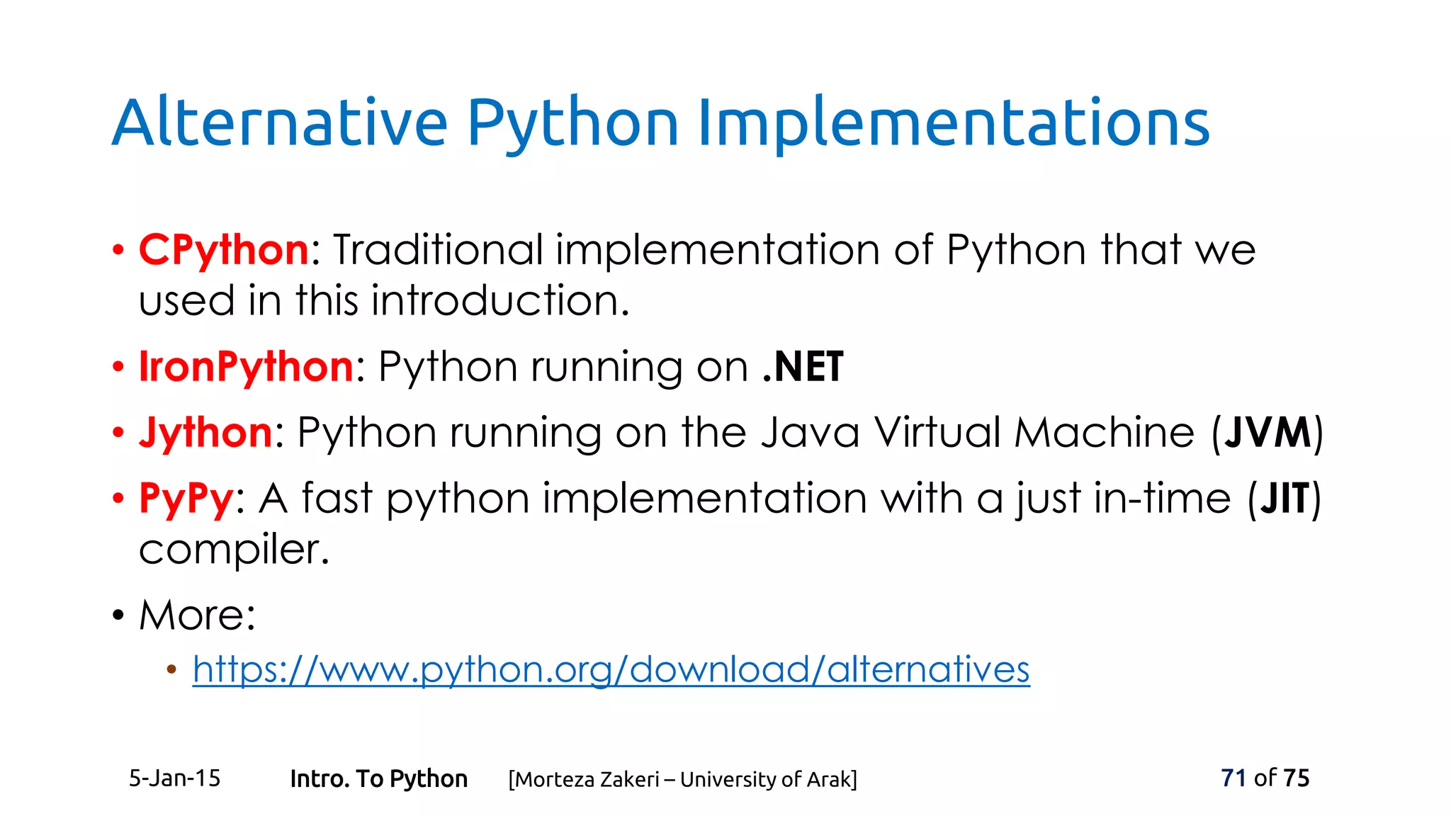 Alternative Python Implementations
• CPython: Traditional implementation of Python that we
used in this introduction.
• IronPython: Python running on .NET
• Jython: Python running on the Java Virtual Machine (JVM)
• PyPy: A fast python implementation with a just in-time (JIT)
compiler.
• More:
• https://www.python.org/download/alternatives
5-Jan-15 71 of 75Intro. To Python [Morteza Zakeri – University of Arak]
 