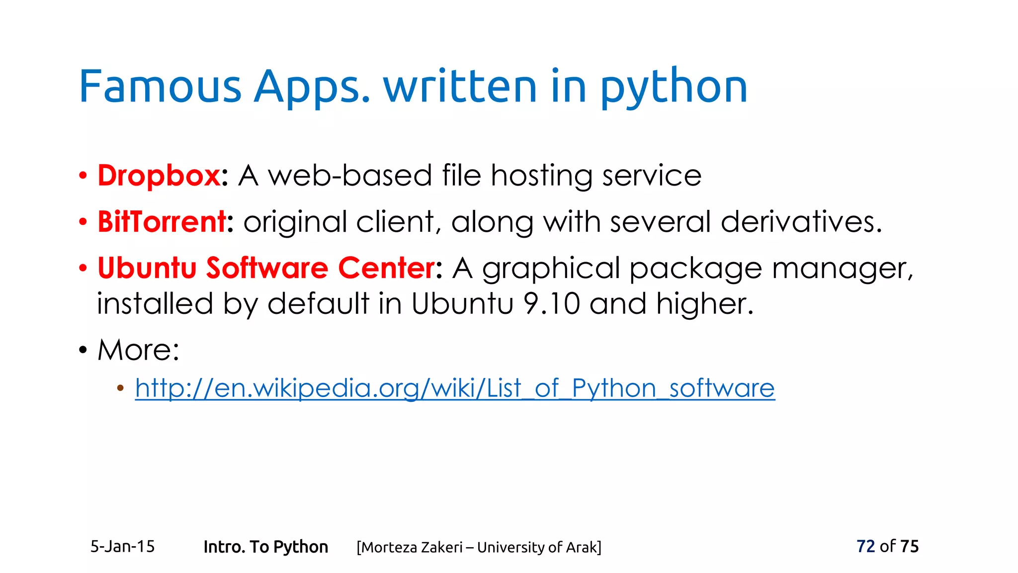 Famous Apps. written in python
• Dropbox: A web-based file hosting service
• BitTorrent: original client, along with several derivatives.
• Ubuntu Software Center: A graphical package manager,
installed by default in Ubuntu 9.10 and higher.
• More:
• http://en.wikipedia.org/wiki/List_of_Python_software
5-Jan-15 72 of 75Intro. To Python [Morteza Zakeri – University of Arak]
 