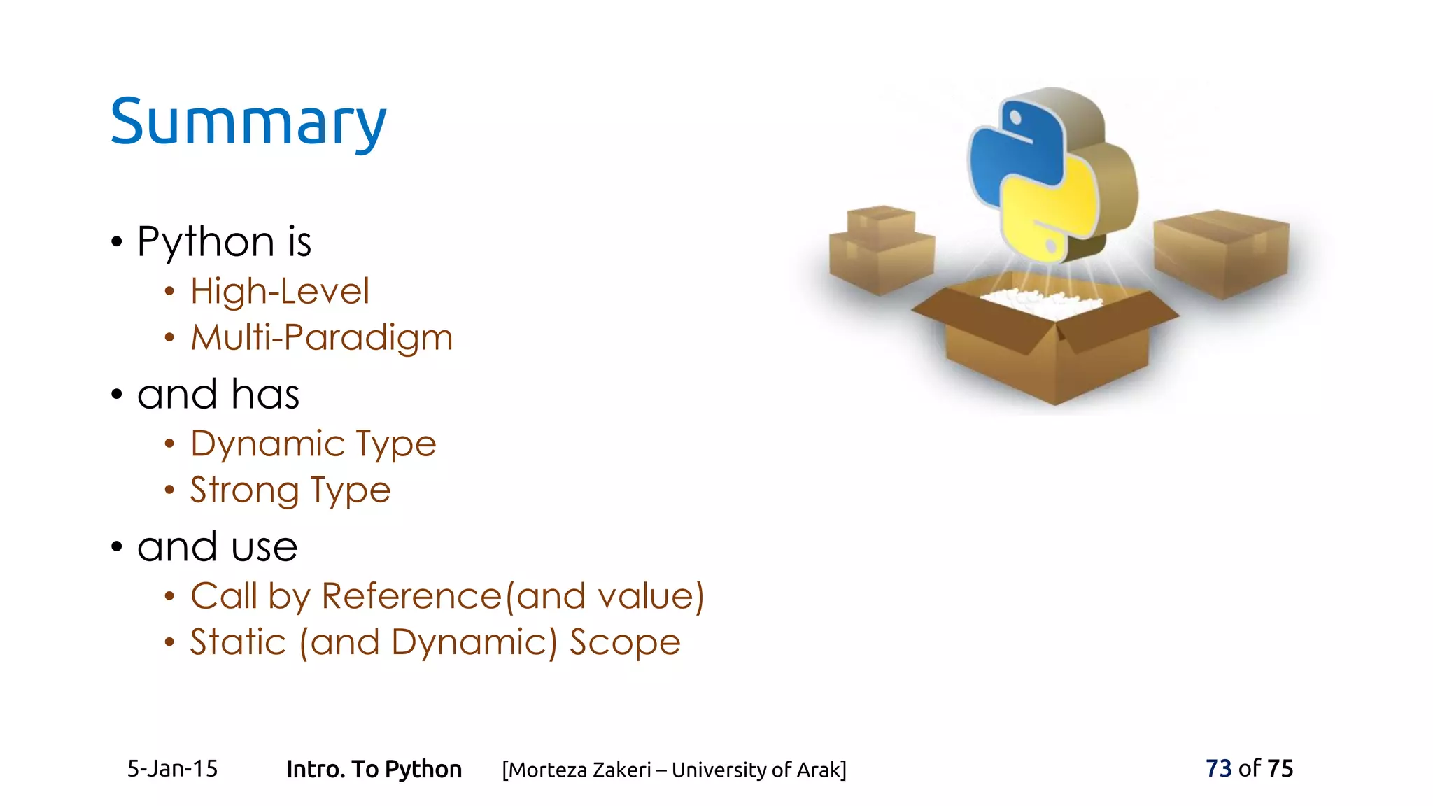 Summary
• Python is
• High-Level
• Multi-Paradigm
• and has
• Dynamic Type
• Strong Type
• and use
• Call by Reference(and value)
• Static (and Dynamic) Scope
5-Jan-15 73 of 75Intro. To Python [Morteza Zakeri – University of Arak]
 