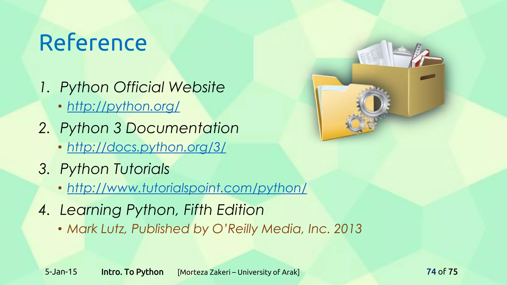 Reference
1. Python Official Website
• http://python.org/
2. Python 3 Documentation
• http://docs.python.org/3/
3. Python Tutorials
• http://www.tutorialspoint.com/python/
4. Learning Python, Fifth Edition
• Mark Lutz, Published by O’Reilly Media, Inc. 2013
5-Jan-15 74 of 75Intro. To Python [Morteza Zakeri – University of Arak]
 