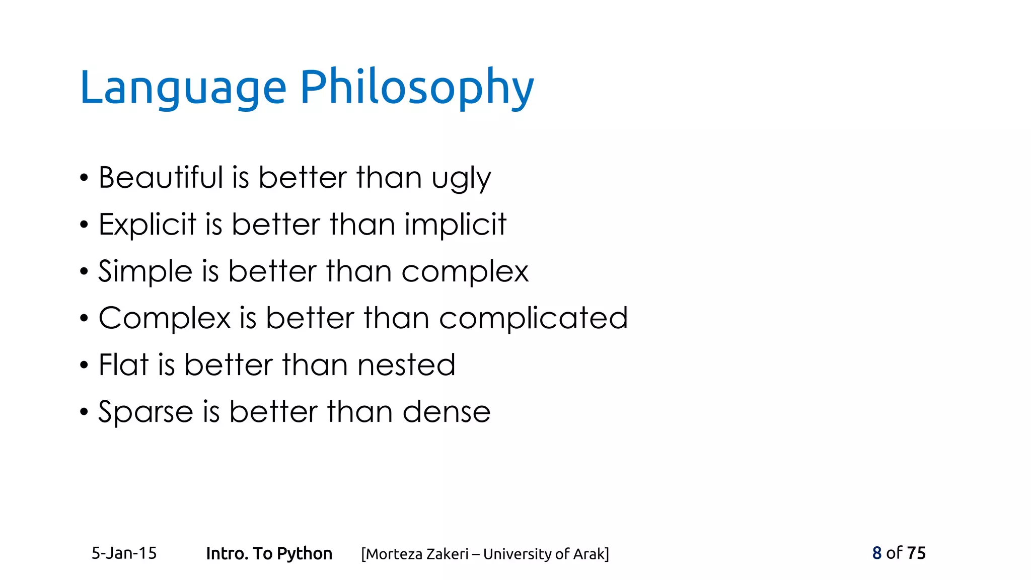 Language Philosophy
• Beautiful is better than ugly
• Explicit is better than implicit
• Simple is better than complex
• Complex is better than complicated
• Flat is better than nested
• Sparse is better than dense
5-Jan-15 8 of 75Intro. To Python [Morteza Zakeri – University of Arak]
 