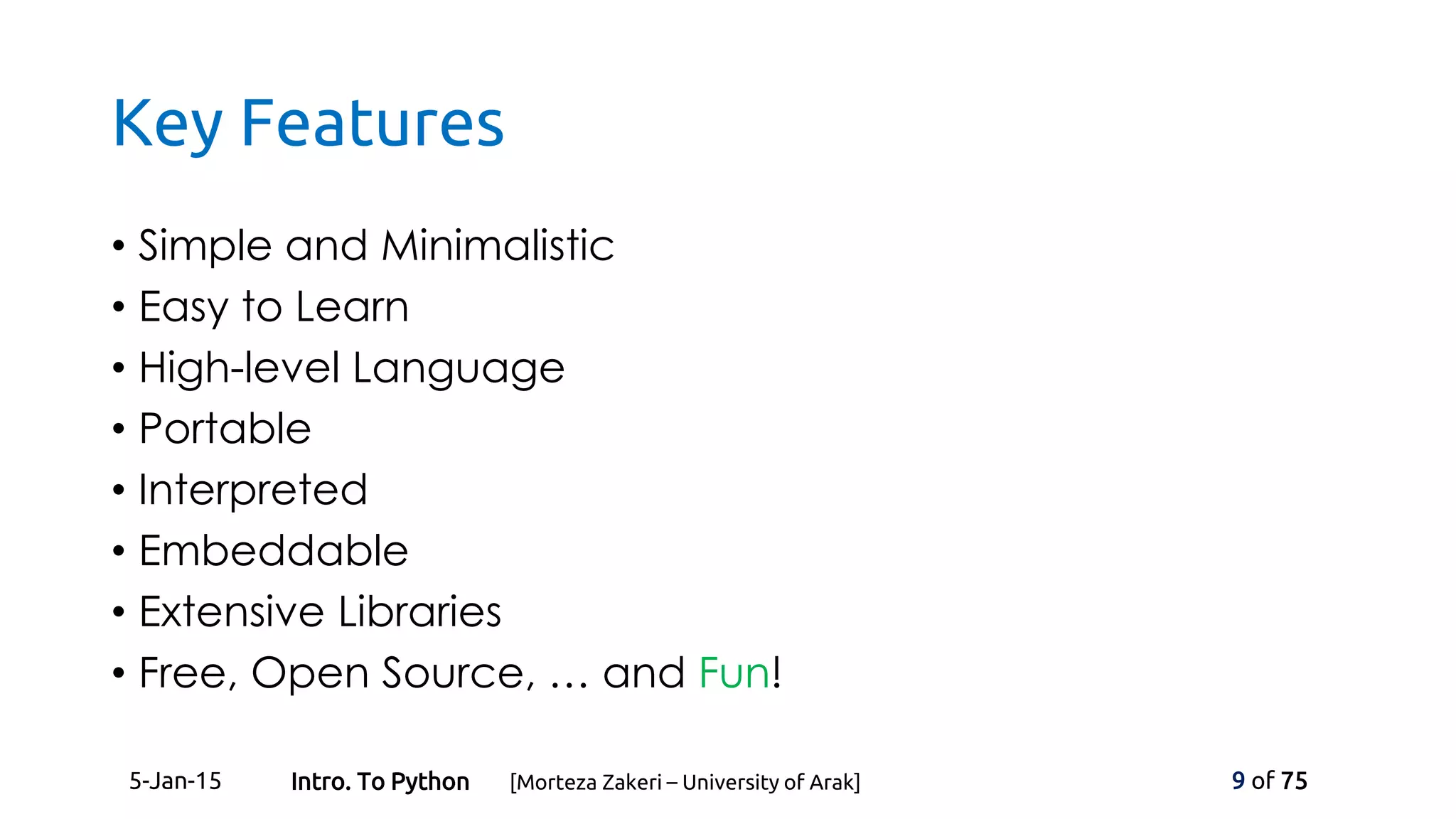 Key Features
• Simple and Minimalistic
• Easy to Learn
• High-level Language
• Portable
• Interpreted
• Embeddable
• Extensive Libraries
• Free, Open Source, … and Fun!
5-Jan-15 9 of 75Intro. To Python [Morteza Zakeri – University of Arak]
 