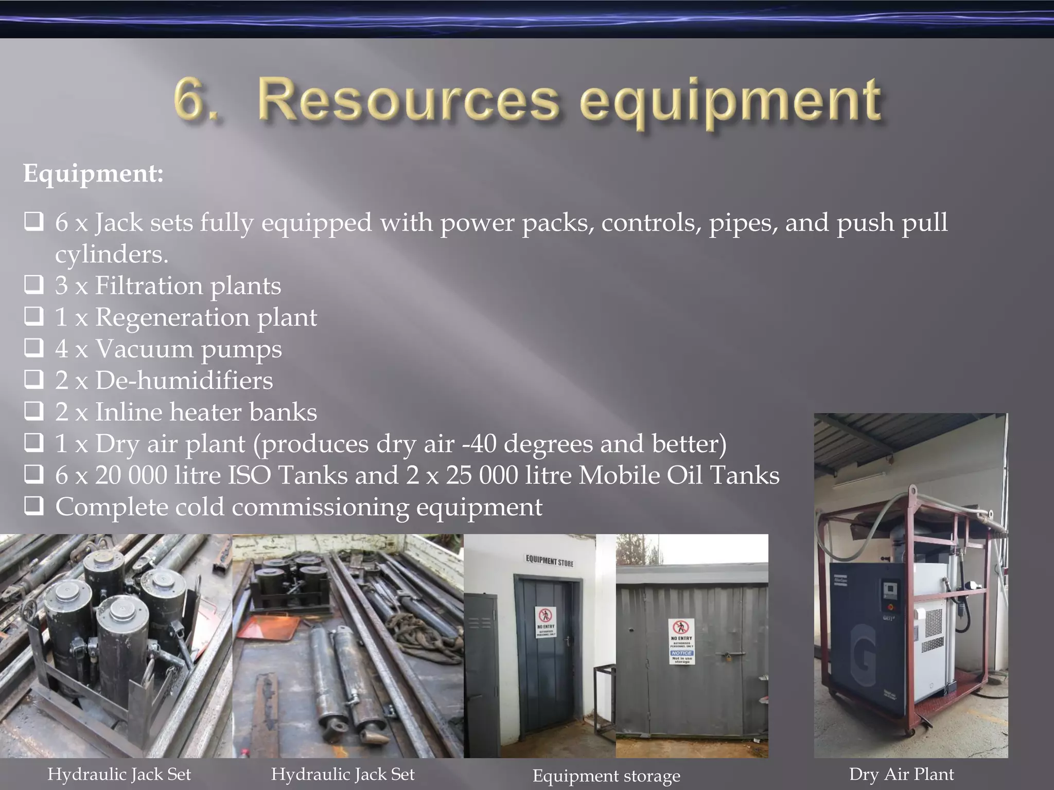 Equipment:
 6 x Jack sets fully equipped with power packs, controls, pipes, and push pull
cylinders.
 3 x Filtration plants
 1 x Regeneration plant
 4 x Vacuum pumps
 2 x De-humidifiers
 2 x Inline heater banks
 1 x Dry air plant (produces dry air -40 degrees and better)
 6 x 20 000 litre ISO Tanks and 2 x 25 000 litre Mobile Oil Tanks
 Complete cold commissioning equipment
Hydraulic Jack Set Hydraulic Jack Set Equipment storage Dry Air Plant
 