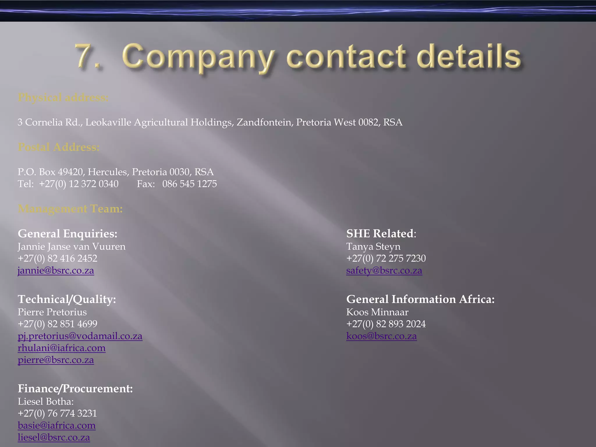 Physical address:
3 Cornelia Rd., Leokaville Agricultural Holdings, Zandfontein, Pretoria West 0082, RSA
Postal Address:
P.O. Box 49420, Hercules, Pretoria 0030, RSA
Tel: +27(0) 12 372 0340 Fax: 086 545 1275
Management Team:
SHE Related:
Tanya Steyn
+27(0) 72 275 7230
safety@bsrc.co.za
General Information Africa:
Koos Minnaar
+27(0) 82 893 2024
koos@bsrc.co.za
General Enquiries:
Jannie Janse van Vuuren
+27(0) 82 416 2452
jannie@bsrc.co.za
Technical/Quality:
Pierre Pretorius
+27(0) 82 851 4699
pj.pretorius@vodamail.co.za
rhulani@iafrica.com
pierre@bsrc.co.za
Finance/Procurement:
Liesel Botha:
+27(0) 76 774 3231
basie@iafrica.com
liesel@bsrc.co.za
 