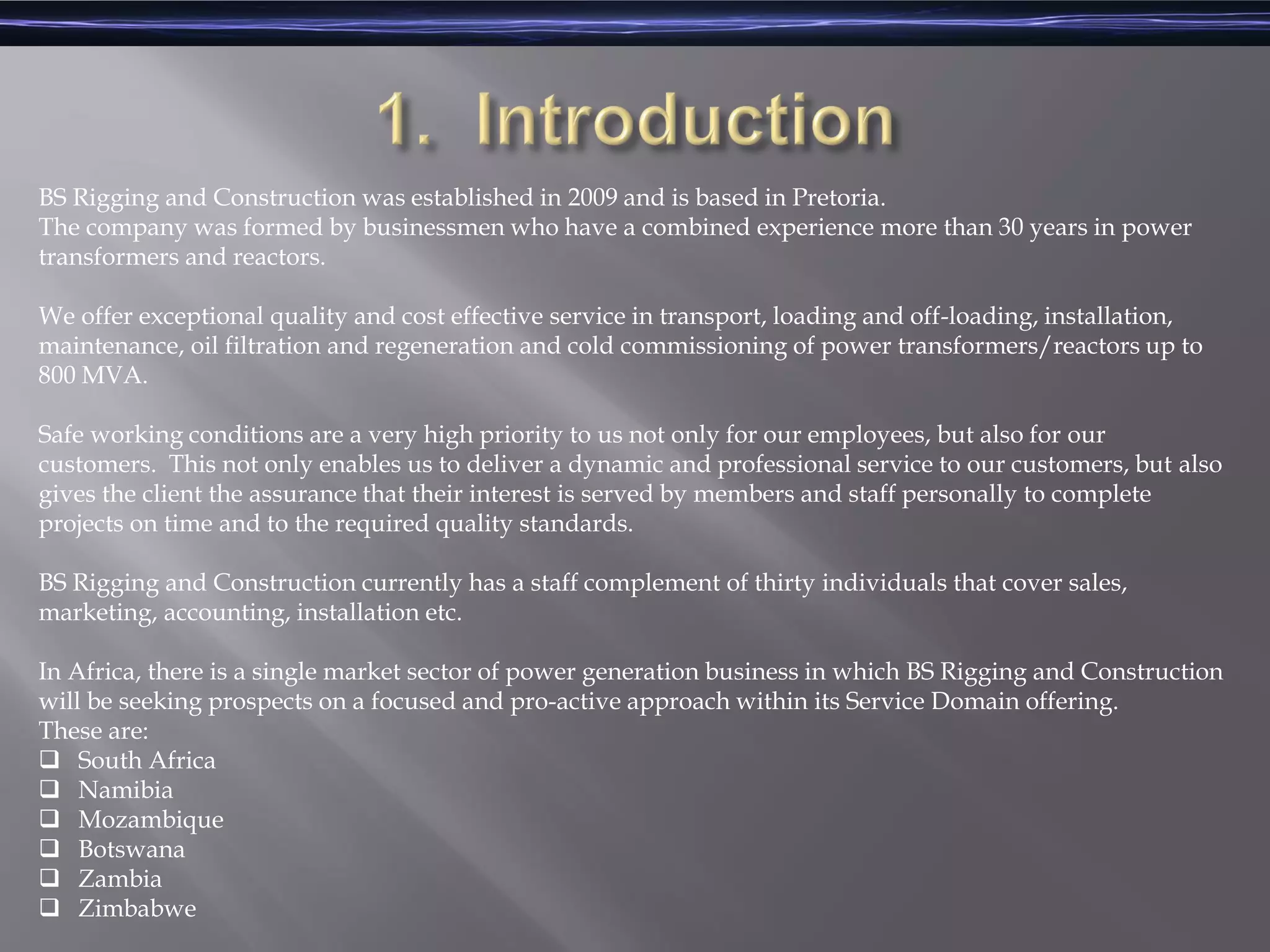 BS Rigging and Construction was established in 2009 and is based in Pretoria.
The company was formed by businessmen who have a combined experience more than 30 years in power
transformers and reactors.
We offer exceptional quality and cost effective service in transport, loading and off-loading, installation,
maintenance, oil filtration and regeneration and cold commissioning of power transformers/reactors up to
800 MVA.
Safe working conditions are a very high priority to us not only for our employees, but also for our
customers. This not only enables us to deliver a dynamic and professional service to our customers, but also
gives the client the assurance that their interest is served by members and staff personally to complete
projects on time and to the required quality standards.
BS Rigging and Construction currently has a staff complement of thirty individuals that cover sales,
marketing, accounting, installation etc.
In Africa, there is a single market sector of power generation business in which BS Rigging and Construction
will be seeking prospects on a focused and pro-active approach within its Service Domain offering.
These are:
 South Africa
 Namibia
 Mozambique
 Botswana
 Zambia
 Zimbabwe
 