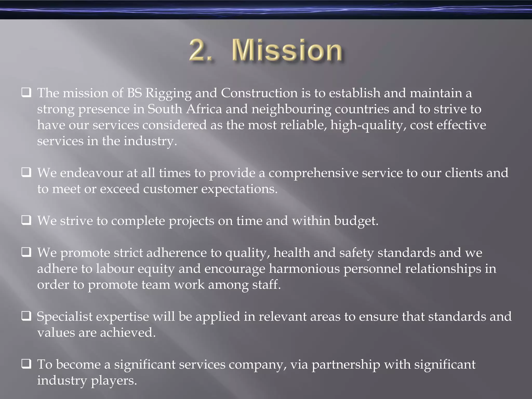  The mission of BS Rigging and Construction is to establish and maintain a
strong presence in South Africa and neighbouring countries and to strive to
have our services considered as the most reliable, high-quality, cost effective
services in the industry.
 We endeavour at all times to provide a comprehensive service to our clients and
to meet or exceed customer expectations.
 We strive to complete projects on time and within budget.
 We promote strict adherence to quality, health and safety standards and we
adhere to labour equity and encourage harmonious personnel relationships in
order to promote team work among staff.
 Specialist expertise will be applied in relevant areas to ensure that standards and
values are achieved.
 To become a significant services company, via partnership with significant
industry players.
 