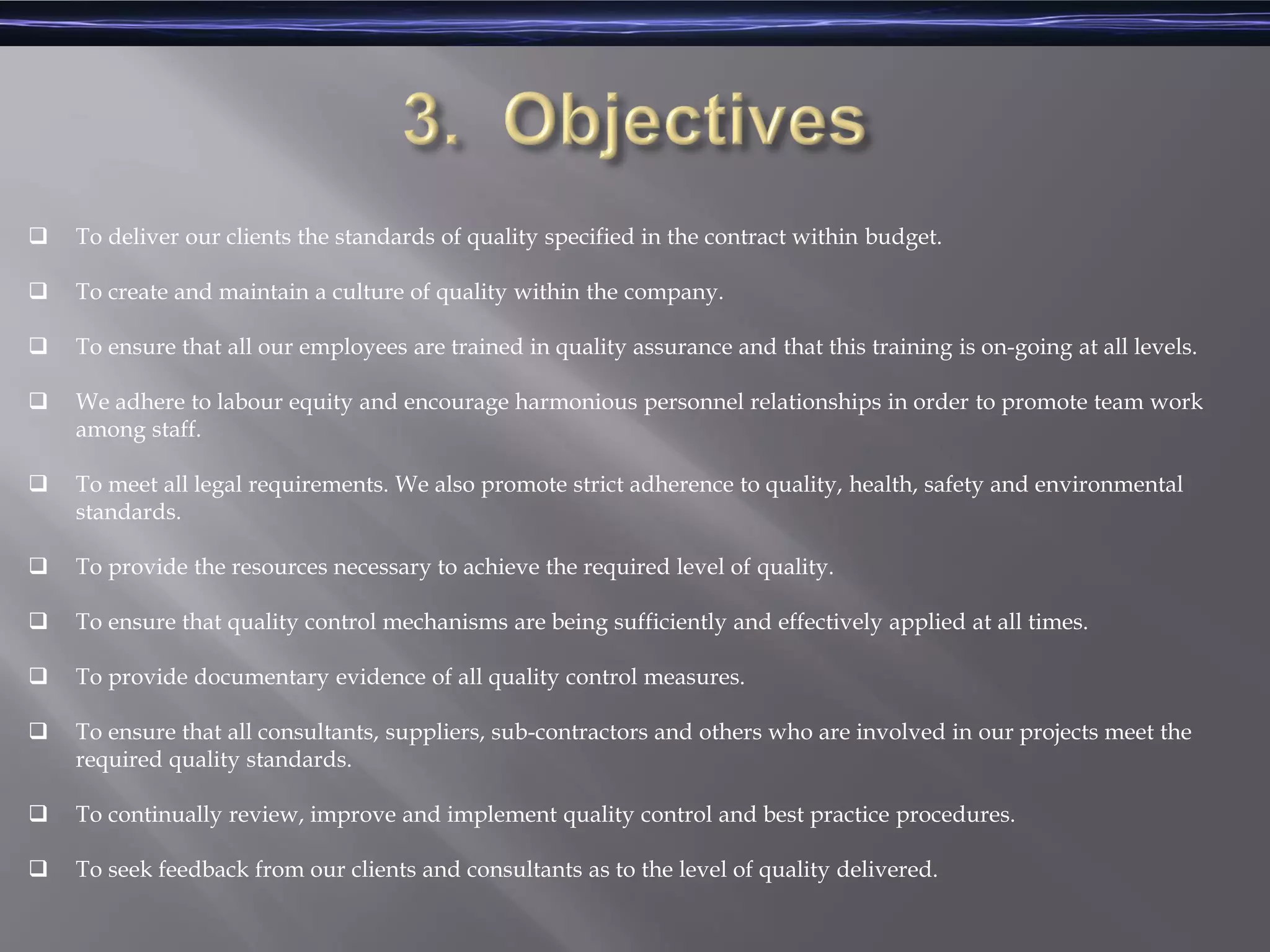  To deliver our clients the standards of quality specified in the contract within budget.
 To create and maintain a culture of quality within the company.
 To ensure that all our employees are trained in quality assurance and that this training is on-going at all levels.
 We adhere to labour equity and encourage harmonious personnel relationships in order to promote team work
among staff.
 To meet all legal requirements. We also promote strict adherence to quality, health, safety and environmental
standards.
 To provide the resources necessary to achieve the required level of quality.
 To ensure that quality control mechanisms are being sufficiently and effectively applied at all times.
 To provide documentary evidence of all quality control measures.
 To ensure that all consultants, suppliers, sub-contractors and others who are involved in our projects meet the
required quality standards.
 To continually review, improve and implement quality control and best practice procedures.
 To seek feedback from our clients and consultants as to the level of quality delivered.
 