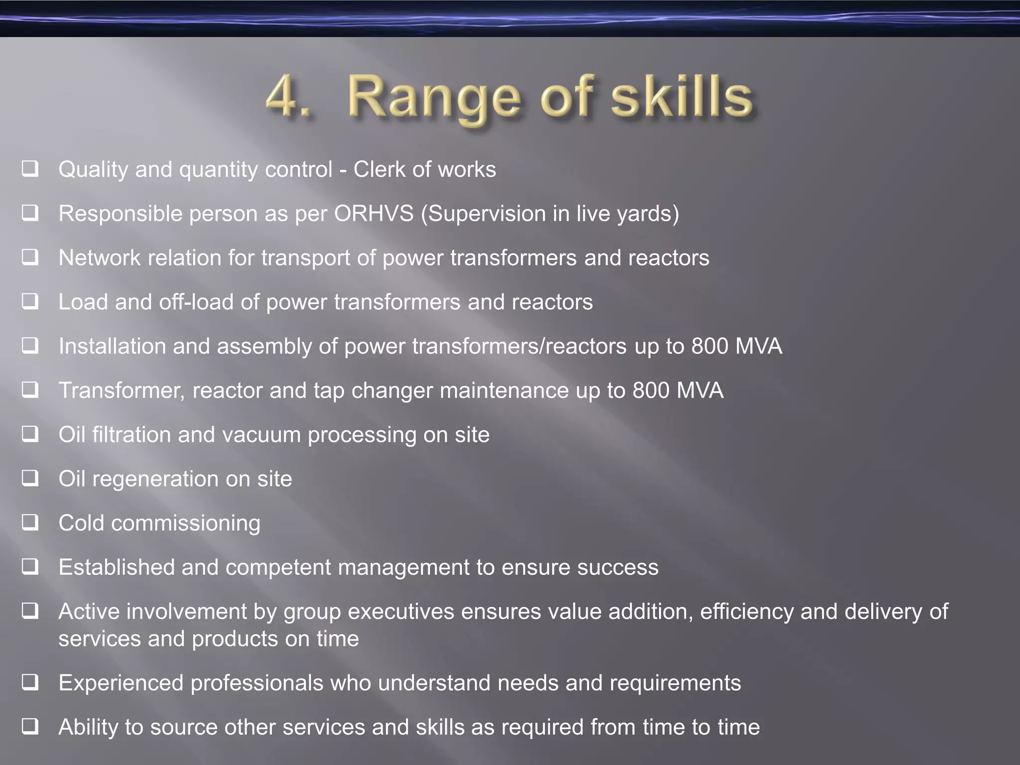  Quality and quantity control - Clerk of works
 Responsible person as per ORHVS (Supervision in live yards)
 Network relation for transport of power transformers and reactors
 Load and off-load of power transformers and reactors
 Installation and assembly of power transformers/reactors up to 800 MVA
 Transformer, reactor and tap changer maintenance up to 800 MVA
 Oil filtration and vacuum processing on site
 Oil regeneration on site
 Cold commissioning
 Established and competent management to ensure success
 Active involvement by group executives ensures value addition, efficiency and delivery of
services and products on time
 Experienced professionals who understand needs and requirements
 Ability to source other services and skills as required from time to time
 