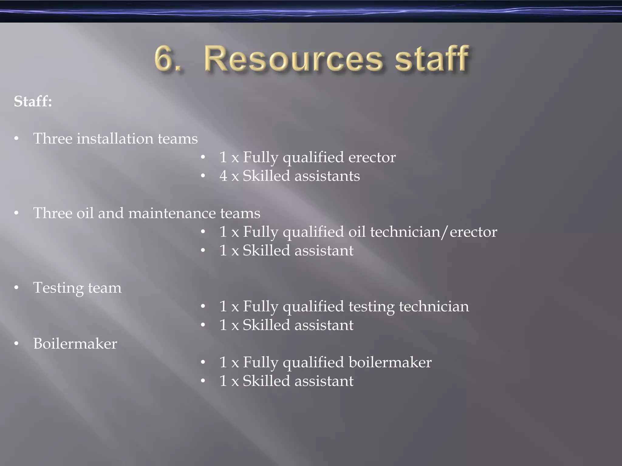 Staff:
• Three installation teams
• 1 x Fully qualified erector
• 4 x Skilled assistants
• Three oil and maintenance teams
• 1 x Fully qualified oil technician/erector
• 1 x Skilled assistant
• Testing team
• 1 x Fully qualified testing technician
• 1 x Skilled assistant
• Boilermaker
• 1 x Fully qualified boilermaker
• 1 x Skilled assistant
 