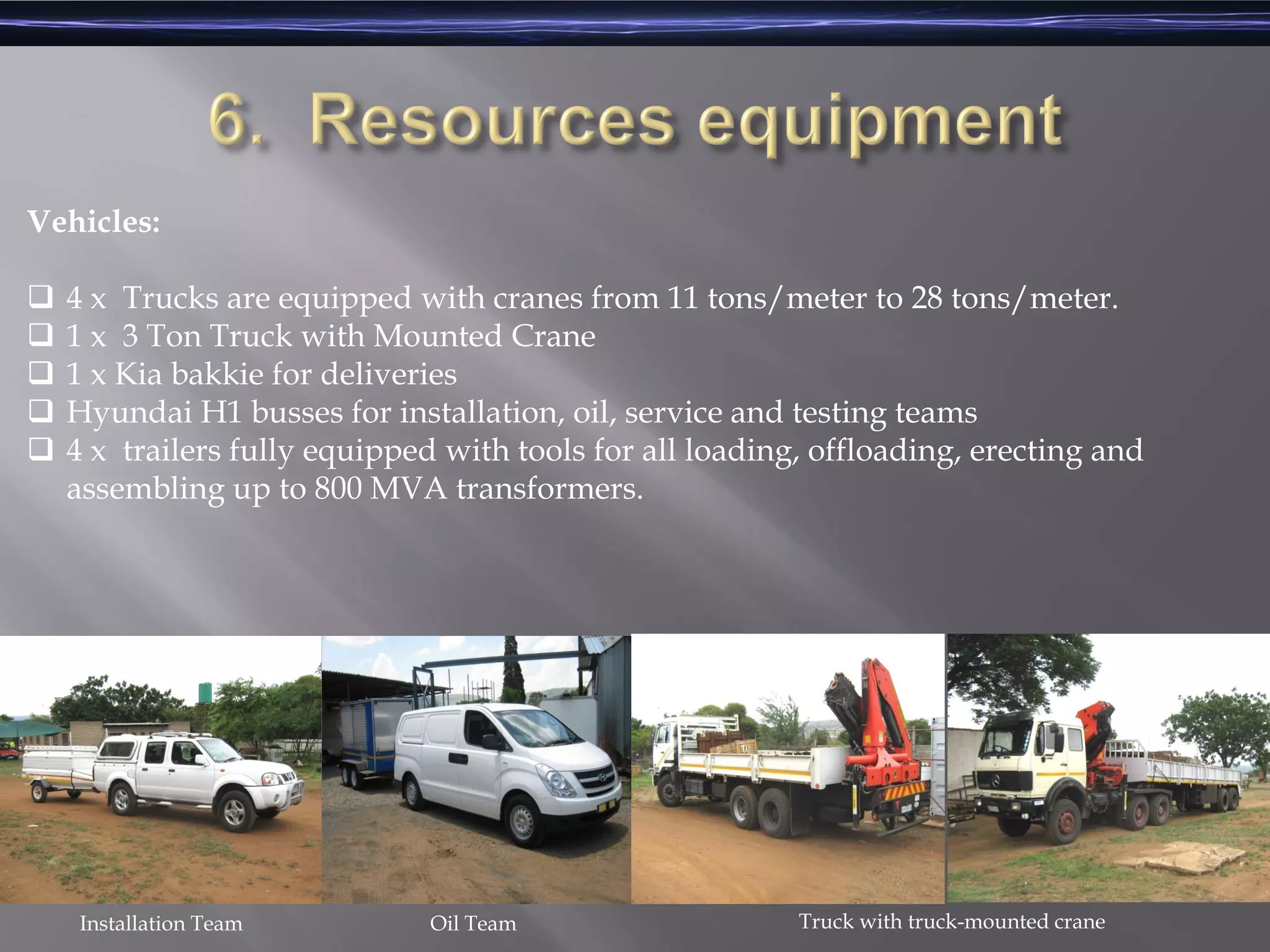 Vehicles:
 4 x Trucks are equipped with cranes from 11 tons/meter to 28 tons/meter.
 1 x 3 Ton Truck with Mounted Crane
 1 x Kia bakkie for deliveries
 Hyundai H1 busses for installation, oil, service and testing teams
 4 x trailers fully equipped with tools for all loading, offloading, erecting and
assembling up to 800 MVA transformers.
Oil TeamInstallation Team Truck with truck-mounted crane
 