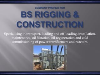 COMPANY PROFILE FOR
BS RIGGING &
CONSTRUCTION
Specialising in transport, loading and off-loading, installation,
maintenance, oil filtration, oil regeneration and cold
commissioning of power transformers and reactors.
 