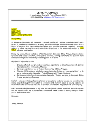 JEFFERY JOHNSON
115 Meadowgate Court • St. Peters, Missouri 63376
(636) 244-2920 • jeff.johnson007@yahoo.com
[NAME]
[JOB TITLE]
[COMPANY]
[CONTACT INFORMATION]
Dear [NAME]:
As a highly accomplished and committed Customer Service and Logistics Professional with a track
record of overseeing shipping and receiving and maintaining exceptional inventory control and a
history of earning high client satisfaction ratings and resolving customer concerns, I am now
seeking to utilize my experience and commitment to success in the announced position of [JOB
TITLE] with your organization.
During my career, I have worked as a Warehouseman, Corporate Billing Analyst, Implementation
Specialist and Sales Consultant, among other positions, earning promotions and superior client
satisfaction ratings and consistently exceeding goals at all levels.
Highlights of my career include:
• Ensuring efficient and productive warehouse operations as Warehouseman with Lennox
International office in Bridgeton, Missouri.
• Earning recognition as one of Verizon Business’ top 5 Billing Analysts.
• Attaining 100% customer satisfaction rating, becoming first person in company history to do
so, as Implementation Specialist / Project Manager with Verizon Business.
• Earning promotion from Implementation Specialist / Project Manager to Corporate Billing
Analyst with Verizon Business.
In short, I believe my history of earning honors for exceptional customer service, my commitment to
seeing projects through from inception to completion and my track record of solving problems at
multi-million dollar businesses make me an excellent candidate for the position with your company.
For a more detailed presentation of my skills and background, please review the enclosed resume
and feel free to contact me at your earliest convenience. I look forward to hearing from you. Thank
you for your consideration.
Sincerely,
Jeffery Johnson
Resume
 