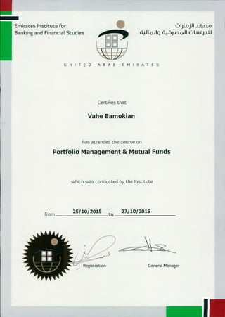 General ManagerRegistration
.-.
,
Emirates Institute For
Banking and Financial Studies
0 IjLop I _ubsxo
dARoJig ar!...oi v-)0 11 01.wlj_tU
UNITED ARAB EMIRATES
Certines that
Vahe Bamokian
has attended the course on
Portfolio Management & Mutual Funds
which was conducted by the Institute
25/10/2015	27/10/2015
From 	 to 	
 