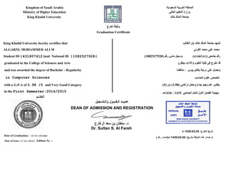‫ﺍﻟﺴﻌﻮﺩﻳﺔ‬ ‫ﺍﻟﻌﺮﺑﻴﺔ‬ ‫ﺍﻟﻤﻤﻠﻜﺔ‬
‫ﺍﻟﻌﺎﻟﻲ‬ ‫ﺍﻟﺘﻌﻠﻴﻢ‬ ‫ﻭﺯﺍﺭﺓ‬
‫ﺧﺎﻟﺪ‬ ‫ﺍﻟﻤﻠﻚ‬ ‫ﺟﺎﻣﻌﺔ‬
Kingdom of Saudi Arabia
Ministry of Higher Education
King Khalid University
‫ﺗﺨﺮﺝ‬ ‫ﻭﺛﻴﻘﺔ‬
Graduation Certificate
‫ﺑﺄﻥ‬ ‫ﺧﺎﻟﺪ‬ ‫ﺍﻟﻤﻠﻚ‬ ‫ﺟﺎﻣﻌﺔ‬ ‫ﺗﺸﻬﺪ‬
‫ﺍﻟﻘﺮﻧﻲ‬ ‫ﻣﺤﻤﺪ‬ ‫ﻋﻠﻲ‬ ‫ﻣﺤﻤﺪ‬
‫ﻭﺍﻟـﺘﺴﺠﻴﻞ‬ ‫ﺍﻟـﻘـﺒـﻮﻝ‬ ‫ﻋﻤﻴــﺪ‬
DEAN OF ADMISSION AND REGISTRATION
‫ﻓﺎﺭﺡ‬ ‫ﺁﻝ‬ ‫ﺳﻌﺪ‬ ‫ﺑﻦ‬ ‫ﺳﻠﻄﺎﻥ‬ .‫ﺩ‬
Dr. Sultan S. Al Fareh
King Khalid University hereby certifies that
ALGARNI, MOHAMMED ALI M
graduated in the College of Sciences and Arts
and was awarded the degree of Bachelor - Regularity
‫ﺍﻟﺨﺘــﻢ‬
Date of Graduation : 15-01-2015AD
Date of Issue: 17-01-2015) Edition No (
‫ﺍﻟﻄﺎﻟﺐ‬
with a G.P.A of 3.98 /5 and Very Good Category
in the First Semester:2014/2015
(431807412) ‫ﺟﺎﻣﻌﻲ‬ ‫ﺭﻗﻢ‬(1082527928) ‫ﺭﻗﻢ‬ ‫ﻣﺪﻧﻲ‬ ‫ﻭﺳﺠﻞ‬
‫ﺑﺒﻠﻘﺮﻥ‬ ‫ﻭﺍﻵﺩﺍﺏ‬ ‫ﺍﻟﻌﻠﻮﻡ‬ ‫ﻛﻠﻴﺔ‬ ‫ﻓﻲ‬ ‫ﺗﺨﺮﺝ‬ ‫ﻗﺪ‬
‫ﻣﻨﺘﻈﻤﺎ‬ - ‫ﺑﻜﺎﻟﻮﺭﻳﻮﺱ‬ ‫ﺩﺭﺟﺔ‬ ‫ﻋﻠﻰ‬ ‫ﻭﺣﺼﻞ‬
(5) ‫ﻣﻦ‬ (3.98) ‫ﺗﺮﺍﻛﻤﻲ‬ ‫ﻭﻣﻌﺪﻝ‬ (‫ﺟﺪﺍ‬ ‫)ﺟﻴﺪ‬ ‫ﻋﺎﻡ‬ ‫ﺑﺘﻘﺪﻳﺮ‬
‫6341ﻫـ‬ / 1435 ‫ﺍﻟﺠﺎﻣﻌﻲ‬ ‫ﻟﻠﻌﺎﻡ‬ ‫ﺍﻻﻭﻝ‬ ‫ﺍﻟﻔﺼﻞ‬ ‫ﺑﻨﻬﺎﻳﺔ‬
Student ID
( ‫ﺭﻗﻢ‬ ‫ﻫـ)ﺇﺻﺪﺍﺭ‬ 1436-03-26 :‫ﺑﺘﺎﺭﻳﺦ‬ ‫ﺍﻟﻮﺛﻴﻘﺔ‬ ‫ﻫﺬﻩ‬ ‫ﺇﺻﺪﺍﺭ‬ ‫ﺗﻢ‬
‫ﻫـ‬ 1436-03-24 :‫ﺍﻟﺘﺨﺮﺝ‬ ‫ﺗﺎﺭﻳﺦ‬
)1082527928(and National ID)431807412(
in Computer Sciences ‫ﺍﻟﺤﺎﺳﺐ‬ ‫ﻋﻠﻮﻡ‬ ‫ﺗﺨﺼﺺ‬
 