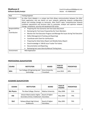 Madhavan K Email-ID:madhavan0908@gmail.com
Software Quality Analyst Mobile :+91-9688650630
Role Testing Engineer
Description An Alter Point Adapter is a unique tool that allows communication between the Alter
Point application and any device on your network, gathering network configuration
details and sending changes as necessary. Alter Point’s open, comprehensive network
combines operational and business data to automate, analyze and optimize network
change, compliance, security and equipment life cycles.
Responsibilities
&
Contribution
• Preparing the Test Scenarios and Test Cases Document
• Reviewing the Test Cases Prepared by the Team Members
• Monitor the Test Execution Progress and Manage the Issues during Test Execution
• Defect Management (Tracking and Reporting)
• Coordinate with Client for clarifications
• Preparing the Daily Status Report and Weekly Status Report
• Good knowledge in ‘JIRA & Issue Tracker’ for tickets.
• Documentation and Reporting.
• Reviewing test cases done by Manual Testing team.
Environment Web Application
PROFESSIONAL QUALIFICATION
COURSE INSTITUTION BOARD
YEAR OF
PASSING
PERCENTAGE
MCA
Sun College of Engineering and
technology
Anna University,
Tirunelveli
June 2010 69%
ACADEMIC QUALIFICATION
COURSE INSTITUTION BOARD
YEAR OF
PASSING
PERCENTAGE
BSc Physics The New College, Chennai Madras University May 2006 51%
HSE
Selvam Matriculation Higher
Secondary School, Arakkonam
Board of Higher
Secondary
May 2003 74%
SSLC Railway Mixed High School,
Arakkonam
Board of Higher
Secondary
May 2001 74%
4
 