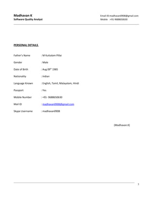 Madhavan K Email-ID:madhavan0908@gmail.com
Software Quality Analyst Mobile :+91-9688650630
PERSONAL DETAILS
Father’s Name : M Kuttalam Pillai
Gender : Male
Date of Birth : Aug 09th
1985
Nationality : Indian
Language Known : English, Tamil, Malayalam, Hindi
Passport : Yes
Mobile Number : +91- 9688650630
Mail ID : madhavan0908@gmail.com
Skype Username : madhavan0908
(Madhavan.K)
5
 