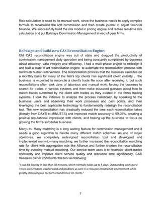 2
Risk calculation is used to be manual work, since the business needs to apply complex
formula to recalculate the soft commission and then create journal to adjust financial
balance. We successfully build the risk model in pricing engine and realize real-time risk
calculation and put Barclays Commission Management ahead of peer firms.
Redesign and build new CAS Reconciliation Engine:
Old CAS reconciliation engine was out of state and dragged the productivity of
commission management daily operation and being constantly complained by business
about accuracy, data integrity and efficiency. I had a multi-phase project to redesign it
and built a state of art reconciliation engine to automate the reconciliation process with
minimum human intervention. The reconciliation process that the business executes on
a monthly basis for many of the firm's top clients has significant client visibility , the
business is expected to reconcile a client's trade file soon after receiving it, but such
reconciliations often took days of laborious and manual work, forcing the business to
search for trades in various systems and then make educated guesses about how to
match trades submitted by the client with trades as they existed in the firm's trading
systems. I took the initiative to analyze the process holistically, by speaking to the
business users and observing their work processes and pain points, and then
leveraging the best applicable technology to fundamentally redesign the reconciliation
tool. The new reconciliation has drastically reduced the time each reconciliation takes
(literally from DAYS to MINUTES) and improved match accuracy to 99.99%, creating a
positive reputational impression with clients, and freeing up the business to focus on
growing the firm's soft dollar business.
Many- to- Many matching is a long waiting feature for commission management and it
needs a good algorithm to handle many different match schemas. As one of major
objectives, we completely redesigned reconciliation tool and developed and
implemented many-to-many matching, we further increased the reconciliation matching
rate for client with aggregation role like Alliance and further shorten the reconciliation
time by avoiding manual matching. Our service team uses it to reconcile client trades
constantly and improve client service quality and response time significantly. CAS
Business owner comments this tool as following:
"I just did Fidelity in less than 30 minutes, which normally takes up to 5 days. Outstanding work guys!
This is an incredible leap forward and positions us well in a resource constrained environment while
greatly improving our rec turnaround times for clients."
 