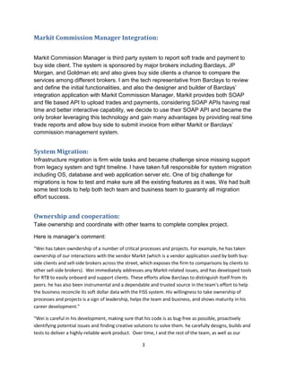 3
Markit Commission Manager Integration:
Markit Commission Manager is third party system to report soft trade and payment to
buy side client. The system is sponsored by major brokers including Barclays, JP
Morgan, and Goldman etc and also gives buy side clients a chance to compare the
services among different brokers. I am the tech representative from Barclays to review
and define the initial functionalities, and also the designer and builder of Barclays’
integration application with Markit Commission Manager. Markit provides both SOAP
and file based API to upload trades and payments, considering SOAP APIs having real
time and better interactive capability, we decide to use their SOAP API and became the
only broker leveraging this technology and gain many advantages by providing real time
trade reports and allow buy side to submit invoice from either Markit or Barclays’
commission management system.
System Migration:
Infrastructure migration is firm wide tasks and became challenge since missing support
from legacy system and tight timeline. I have taken full responsible for system migration
including OS, database and web application server etc. One of big challenge for
migrations is how to test and make sure all the existing features as it was. We had built
some test tools to help both tech team and business team to guaranty all migration
effort success.
Ownership and cooperation:
Take ownership and coordinate with other teams to complete complex project.
Here is manager’s comment:
“Wei has taken owndership of a number of critical processes and projects. For example, he has taken
ownership of our interactions with the vendor Markit (which is a vendor application used by both buy-
side clients and sell-side brokers across the street, which exposes the firm to comparisons by clients to
other sell-side brokers). Wei immediately addresses any Markit-related issues, and has developed tools
for RTB to easily onboard and support clients. These efforts allow Barclays to distinguish itself from its
peers. he has also been instrumental and a dependable and trusted source in the team's effort to help
the business reconcile its soft dollar data with the FISS system. His willingness to take ownership of
processes and projects is a sign of leadership, helps the team and business, and shows maturity in his
career development.”
“Wei is careful in his development, making sure that his code is as bug-free as possible, proactively
identifying potential issues and finding creative solutions to solve them. he carefully designs, builds and
tests to deliver a highly-reliable work product. Over time, I and the rest of the team, as well as our
 