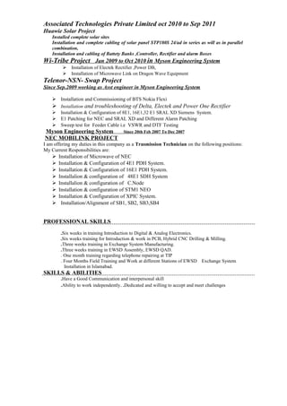 Associated Technologies Private Limited oct 2010 to Sep 2011
Huawie Solar Project
Installed complete solar sites
Installation and complete cabling of solar panel STP180S 24/ad in series as will as in parallel
combination,
Installation and cabling of Battety Banks ,Controller, Rectifier and alarm Boxes
Wi-Tribe Project Jan 2009 to Oct 2010 in Myson Engineering System
 Installation of Electek Rectifier ,Power DB,
 Installation of Microwave Link on Dragon Wave Equipment
Telenor-NSN- Swap Project
Since Sep.2009 working as Asst engineer in Myson Engineering System
 Installation and Commissioning of BTS Nokia Flexi
 Installation and troubleshooting of Delta, Electek and Power One Rectifier
 Installation & Configuration of 8E1, 16E1,32 E1 SRAL XD Siemens System.
 E1 Patching for NEC and SRAL XD and Different Alarm Patching
 Sweep test for Feeder Cable i.e VSWR and DTF Testing
Myson Engineering System Since 20th Feb 2007 To Dec 2007
NEC MOBILINK PROJECT
I am offering my duties in this company as a Trasmission Technician on the following positions:
My Current Responsibilities are:
 Installation of Microwave of NEC
 Installation & Configuration of 4E1 PDH System.
 Installation & Configuration of 16E1 PDH System.
 Installalion & configuration of 48E1 SDH System
 Installalion & configuration of C.Node
 Installation & configuration of STM1 NEO
 Installation & Configuration of XPIC System.
 Installation/Alignment of SB1, SB2, SB3,SB4
PROFESSIONAL SKILLS
.Six weeks in training Introduction to Digital & Analog Electronics.
.Six weeks training for Introduction & work in PCB, Hybrid CNC Drilling & Milling.
.Three weeks training in Exchange System Manufacturing.
.Three weeks training in EWSD Assembly, EWSD QAD.
. One month training regarding telephone repairing at TIP
. Four Months Field Training and Work at different Stations of EWSD Exchange System
Installation in Islamabad.
SKILLS & ABILITIES
.Have a Good Communication and interpersonal skill
.Ability to work independently. .Dedicated and willing to accept and meet challenges
 